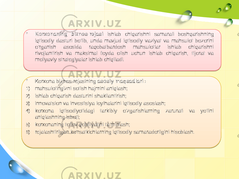 • Korxonaning biznes-rejasi ishlab chiqarishni samarali boshqarishning iqtisodiy dasturi bo&#39;lib, unda mavjud iqtisodiy vaziyat va mahsulot bozorini o&#39;rganish asosida raqobatbardosh mahsulotlar ishlab chiqarishni rivojlantirish va maksimal foyda olish uchun ishlab chiqarish, tijorat va moliyaviy strategiyalar ishlab chiqiladi. • Korxona biznes-rejasining asosiy maqsadlari : 1) mahsulotingizni sotish hajmini aniqlash; 2) ishlab chiqarish dasturini shakllantirish; 3) innovatsion va investisiya loyihalarini iqtisodiy asoslash; 4) korxona iqtisodiyotidagi tarkibiy o&#39;zgarishlarning zarurati va yo&#39;lini aniqlashning isboti; 5) korxonaning to&#39;lov qobiliyatini ta&#39;minlash; 6) rejalashtirilgan ko&#39;rsatkichlarning iqtisodiy samaradorligini hisoblash. 