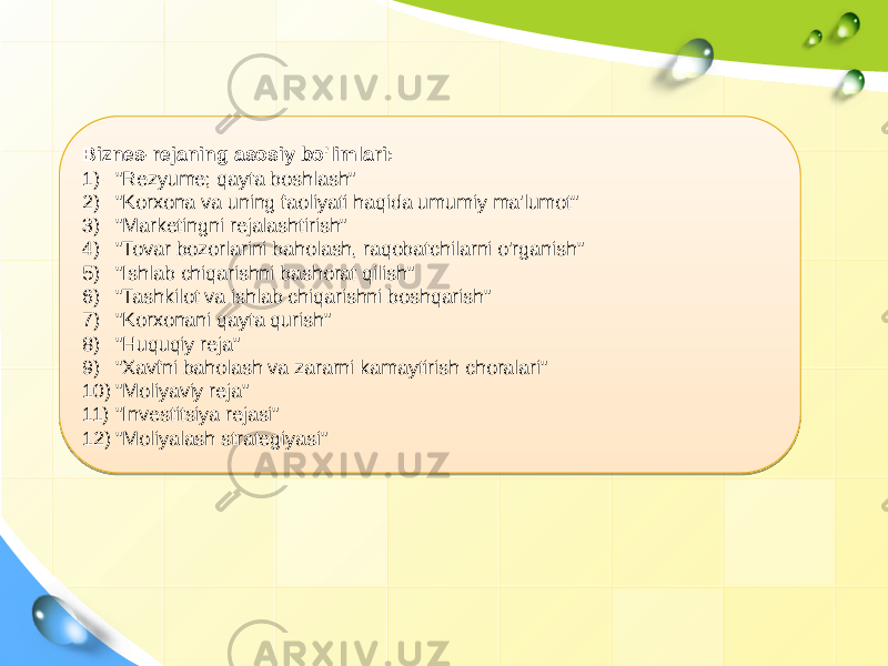 Biznes-rejaning asosiy bo&#39;limlari: 1) &#34;Rezyume; qayta boshlash&#34; 2) &#34;Korxona va uning faoliyati haqida umumiy ma&#39;lumot&#34; 3) &#34;Marketingni rejalashtirish&#34; 4) &#34;Tovar bozorlarini baholash, raqobatchilarni o&#39;rganish&#34; 5) &#34;Ishlab chiqarishni bashorat qilish&#34; 6) &#34;Tashkilot va ishlab chiqarishni boshqarish&#34; 7) &#34;Korxonani qayta qurish&#34; 8) &#34;Huquqiy reja&#34; 9) &#34;Xavfni baholash va zararni kamaytirish choralari&#34; 10) &#34;Moliyaviy reja&#34; 11) &#34;Investitsiya rejasi&#34; 12) &#34;Moliyalash strategiyasi&#34; 