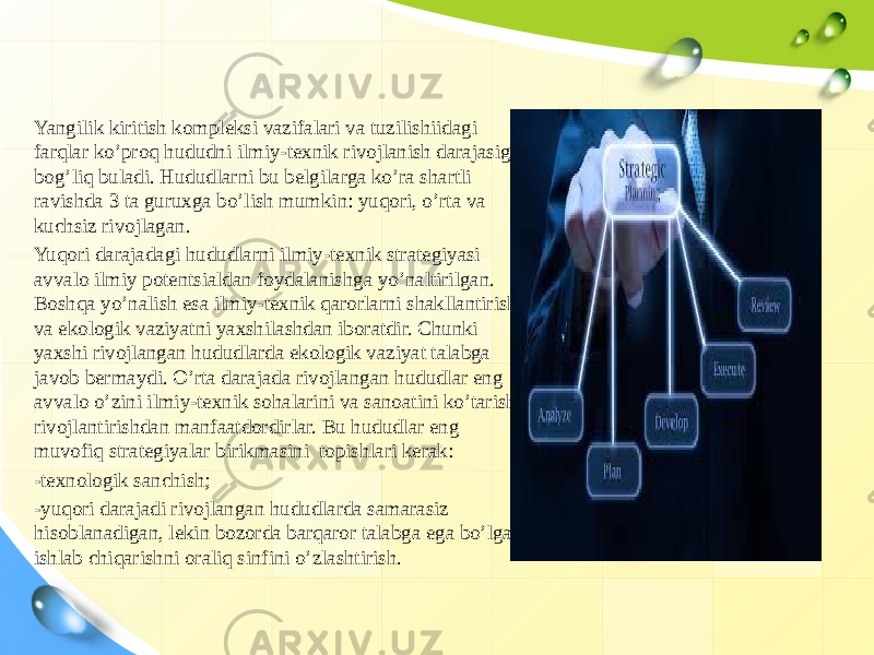 Yangilik kiritish kompleksi vazifalari va tuzilishiidagi farqlar ko’proq hududni ilmiy-texnik rivojlanish darajasiga bog’liq buladi. Hududlarni bu belgilarga ko’ra shartli ravishda 3 ta guruxga bo’lish mumkin: yuqori, o’rta va kuchsiz rivojlagan. Yuqori darajadagi hududlarni ilmiy-texnik strategiyasi avvalo ilmiy potentsialdan foydalanishga yo’naltirilgan. Boshqa yo’nalish esa ilmiy-texnik qarorlarni shakllantirish va ekologik vaziyatni yaxshilashdan iboratdir. Chunki yaxshi rivojlangan hududlarda ekologik vaziyat talabga javob bermaydi. O’rta darajada rivojlangan hududlar eng avvalo o’zini ilmiy-texnik sohalarini va sanoatini ko’tarish, rivojlantirishdan manfaatdordirlar. Bu hududlar eng muvofiq strategiyalar birikmasini topishlari kerak: -texnologik sanchish; -yuqori darajadi rivojlangan hududlarda samarasiz hisoblanadigan, lekin bozorda barqaror talabga ega bo’lgan ishlab chiqarishni oraliq sinfini o’zlashtirish. 