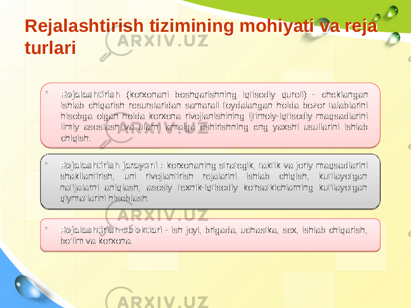 Rejalashtirish tizimining mohiyati va reja turlariRejalashtirish tizimining mohiyati va reja turlari • Rejalashtirish (korxonani boshqarishning iqtisodiy quroli) - cheklangan ishlab chiqarish resurslaridan samarali foydalangan holda bozor talablarini hisobga olgan holda korxona rivojlanishining ijtimoiy-iqtisodiy maqsadlarini ilmiy asoslash va ularni amalga oshirishning eng yaxshi usullarini ishlab chiqish. • Rejalashtirish jarayoni : korxonaning strategik, taktik va joriy maqsadlarini shakllantirish, uni rivojlantirish rejalarini ishlab chiqish, kutilayotgan natijalarni aniqlash, asosiy texnik-iqtisodiy ko&#39;rsatkichlarning kutilayotgan qiymatlarini hisoblash. • Rejalashtirish ob&#39;ektlari - ish joyi, brigada, uchastka, sex, ishlab chiqarish, bo&#39;lim va korxona. 