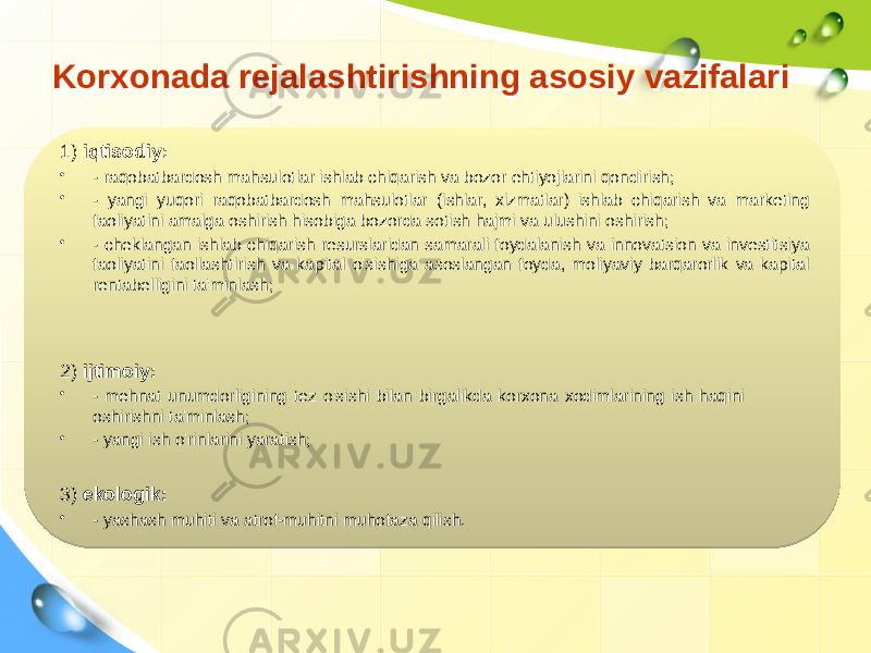 Korxonada rejalashtirishning asosiy vazifalariKorxonada rejalashtirishning asosiy vazifalari 1) iqtisodiy: • - raqobatbardosh mahsulotlar ishlab chiqarish va bozor ehtiyojlarini qondirish; • - yangi yuqori raqobatbardosh mahsulotlar (ishlar, xizmatlar) ishlab chiqarish va marketing faoliyatini amalga oshirish hisobiga bozorda sotish hajmi va ulushini oshirish; • - cheklangan ishlab chiqarish resurslaridan samarali foydalanish va innovatsion va investitsiya faoliyatini faollashtirish va kapital o&#39;sishiga asoslangan foyda, moliyaviy barqarorlik va kapital rentabelligini ta&#39;minlash; 3) ekologik: • - yashash muhiti va atrof-muhitni muhofaza qilish.2) ijtimoiy: • - mehnat unumdorligining tez o&#39;sishi bilan birgalikda korxona xodimlarining ish haqini oshirishni ta&#39;minlash; • - yangi ish o&#39;rinlarini yaratish; 