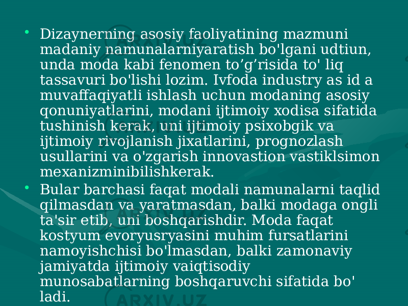 • Dizaynerning asosiy faoliyatining mazmuni madaniy namunalarniyaratish bo&#39;lgani udtiun, unda moda kabi fenomen to’g’risida to&#39; liq tassavuri bo&#39;lishi lozim. Ivfoda industry as id a muvaffaqiyatli ishlash uchun modaning asosiy qonuniyatlarini, modani ijtimoiy xodisa sifatida tushinish kerak, uni ijtimoiy psixobgik va ijtimoiy rivojlanish jixatlarini, prognozlash usullarini va o&#39;zgarish innovastion vastiklsimon mexanizminibilishkerak. • Bular barchasi faqat modali namunalarni taqlid qilmasdan va yaratmasdan, balki modaga ongli ta&#39;sir etib, uni boshqarishdir. Moda faqat kostyum evoryusryasini muhim fursatlarini namoyishchisi bo&#39;lmasdan, balki zamonaviy jamiyatda ijtimoiy vaiqtisodiy munosabatlarning boshqaruvchi sifatida bo&#39; ladi. 