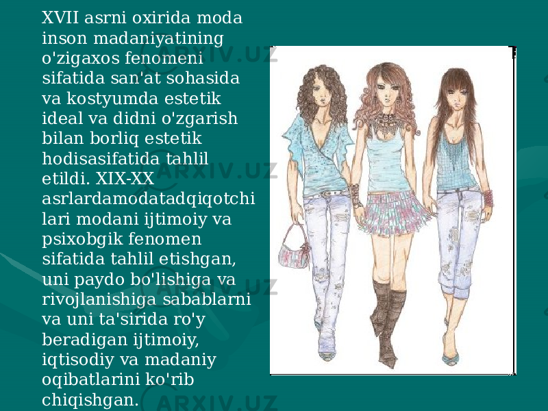 XVII asrni oxirida moda inson madaniyatining o&#39;zigaxos fenomeni sifatida san&#39;at sohasida va kostyumda estetik ideal va didni o&#39;zgarish bilan borliq estetik hodisasifatida tahlil etildi. XIX-XX asrlardamodatadqiqotchi lari modani ijtimoiy va psixobgik fenomen sifatida tahlil etishgan, uni paydo bo&#39;lishiga va rivojlanishiga sabablarni va uni ta&#39;sirida ro&#39;y beradigan ijtimoiy, iqtisodiy va madaniy oqibatlarini ko&#39;rib chiqishgan. 