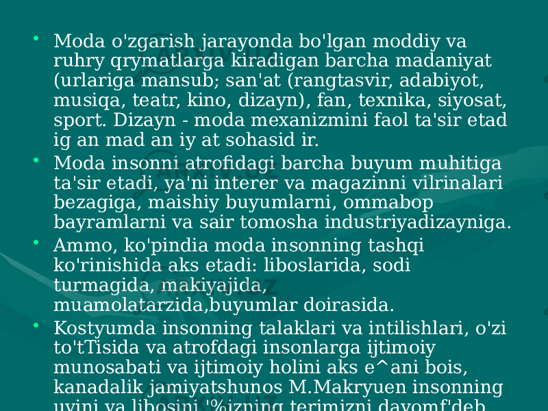 • Moda o&#39;zgarish jarayonda bo&#39;lgan moddiy va ruhry qrymatlarga kiradigan barcha madaniyat (urlariga mansub; san&#39;at (rangtasvir, adabiyot, musiqa, teatr, kino, dizayn), fan, texnika, siyosat, sport. Dizayn - moda mexanizmini faol ta&#39;sir etad ig an mad an iy at sohasid ir. • Moda insonni atrofidagi barcha buyum muhitiga ta&#39;sir etadi, ya&#39;ni interer va magazinni vilrinalari bezagiga, maishiy buyumlarni, ommabop bayramlarni va sair tomosha industriyadizayniga. • Ammo, ko&#39;pindia moda insonning tashqi ko&#39;rinishida aks etadi: liboslarida, sodi turmagida, makiyajida, muamolatarzida,buyumlar doirasida. • Kostyumda insonning talaklari va intilishlari, o&#39;zi to&#39;tTisida va atrofdagi insonlarga ijtimoiy munosabati va ijtimoiy holini aks e^ani bois, kanadalik jamiyatshunos M.Makryuen insonning uyini va libosini &#39;%izning terimizni davomf&#39;deb aytishgaasosbulgan. 