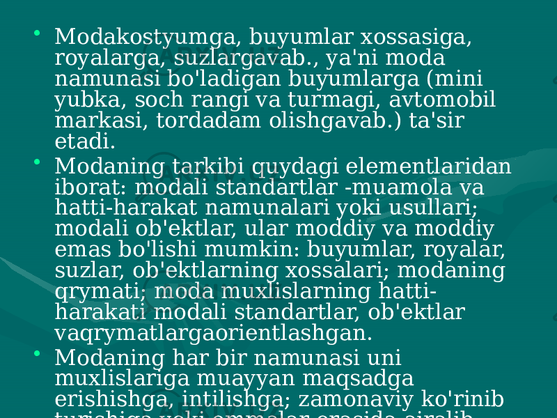 • Modakostyumga, buyumlar xossasiga, royalarga, suzlargavab., ya&#39;ni moda namunasi bo&#39;ladigan buyumlarga (mini yubka, soch rangi va turmagi, avtomobil markasi, tordadam olishgavab.) ta&#39;sir etadi. • Modaning tarkibi quydagi elementlaridan iborat: modali standartlar -muamola va hatti-harakat namunalari yoki usullari; modali ob&#39;ektlar, ular moddiy va moddiy emas bo&#39;lishi mumkin: buyumlar, royalar, suzlar, ob&#39;ektlarning xossalari; modaning qrymati; moda muxlislarning hatti- harakati modali standartlar, ob&#39;ektlar vaqrymatlargaorientlashgan. • Modaning har bir namunasi uni muxlislariga muayyan maqsadga erishishga, intilishga; zamonaviy ko&#39;rinib turishiga yoki ommalar orasida ajralib turishiga, atrofdagi insonlargao&#39;zi to&#39;ft is id a ma&#39;hm ma&#39;lumotberishiga imkon beradi. 