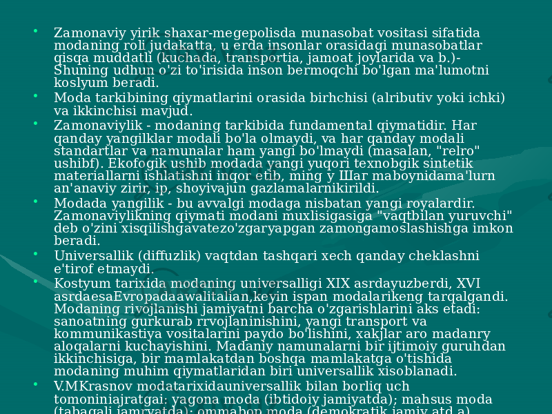 • Zamonaviy yirik shaxar-megepolisda munasobat vositasi sifatida modaning roli judakatta, u erda insonlar orasidagi munasobatlar qisqa muddatli (kuchada, transportia, jamoat joylarida va b.)- Shuning udhun o&#39;zi to&#39;irisida inson bermoqchi bo&#39;lgan ma&#39;lumotni koslyum beradi. • Moda tarkibining qiymatlarini orasida birhchisi (alributiv yoki ichki) va ikkinchisi mavjud. • Zamonaviylik - modaning tarkibida fundamental qiymatidir. Har qanday yangilklar modali bo&#39;la olmaydi, va har qanday modali standartlar va namunalar ham yangi bo&#39;lmaydi (masalan, &#34;relro&#34; ushibf). Ekofogik ushib modada yangi yuqori texnobgik sintetik materiallarni ishlatishni inqor etib, ming у Шаг maboynidama&#39;lurn an&#39;anaviy zirir, ip, shoyivajun gazlamalarnikirildi. • Modada yangilik - bu avvalgi modaga nisbatan yangi royalardir. Zamonaviylikning qiymati modani muxlisigasiga &#34;vaqtbilan yuruvchi&#34; deb o&#39;zini xisqilishgavatezo&#39;zgaryapgan zamongamoslashishga imkon beradi. • Universallik (diffuzlik) vaqtdan tashqari xech qanday cheklashni e&#39;tirof etmaydi. • Kostyum tarixida modaning universalligi XIX asrdayuzberdi, XVI asrdaesaEvropadaawalitalian,keyin ispan modalarikeng tarqalgandi. Modaning rivojlanishi jamiyatni barcha o&#39;zgarishlarini aks etadi: sanoatning gurkurab rrvojlaninishini, yangi transport va kommunikastiya vositalarini paydo bo&#39;lishini, xakjlar aro madanry aloqalarni kuchayishini. Madaniy namunalarni bir ijtimoiy guruhdan ikkinchisiga, bir mamlakatdan boshqa mamlakatga o&#39;tishida modaning muhim qiymatlaridan biri universallik xisoblanadi. • V.MKrasnov modatarixidauniversallik bilan borliq uch tomoniniajratgai: yagona moda (ibtidoiy jamiyatda); mahsus moda (tabaqali jamryatda); ommabop moda (demokratik jamiy atd a). • Qisqayaqtdavomidaommabop bo&#39;lgan hodisalarni &#34;modadoirasida ichki oqimlar&#34; deb amerikan jamiy atshunos E. Bogardus nomlagan. Ularga fad (injiqlik, tentaklik, tezutar ishqivozlik b arch a jamiyatni emas, balki ayrim ijtimoy guruhlami orashga olgan), craze yoki fetish (moda bilan ommabop ishqivoz etilish, moyillik). 