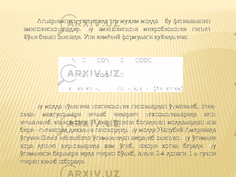  Аспартамнинг синтезида энг муҳим модда – бу фенилаланин аминокислотасидир. Бу аминокислота микробиологик синтез йўли билан олинади. Уни кимёвий формуласи қуйидагича: Бу модда тўлиғича токсикологик синовлардан ўтказилиб, озиқ- овқат маҳсулотлари ишлаб чиқариш технологияларида кенг ишлатилиб келинмоқда. Шакар ўрнини босадиган моддалардан яна бири - стевиозид диққатга сазовордир. Бу модда Жанубий Америкада ўсувчи Stevia vebaudiana ўсимлигидан ажратиб олинган. Бу ўсимлик қора денгиз қирғоқларида ҳам ўсиб, юқори ҳосил беради. Бу ўсимликни барглари жуда ширин бўлиб, атиги 3-4 донаси 1 л сувни ширин қилиб юборади. 