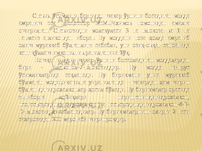  Стевия ўсимлиги баргидан шакар ўрнини босадиган модда ажратиш эса профессор М.М.Рахимов томонидан амалга оширилган. Стевиозидни молекуласи 3 та глюкоза ва 1 та таъмсиз агликондан иборат. Бу моддани тоза ҳолда ажратиб олиш мураккаб бўлганлиги сабабли, уни озиқ-овқат саноатида кенг қўллаш имконияти яратилганича йўқ. Бошқа типдаги шакар ўрнини босаоладиган моддалардан бири - флавонол-7-глюкозиддир. Бу модда цитрус ўсимликларида сақланади. Бу бирикмани унча мураккаб бўлмаган модификацияга учратилганда – шакардан ҳам ширин бўлган дигидрохалконлар ҳосил бўлади. Бу бирикмалар орасида эътиборга лойиқлари – нарингениндигидрохалкон, неогесперединдигидрохалкон ва гесперединдигидрохалкон-4-β- D-глюкозид ҳисобланадилар. Бу бирикмаларнинг охирги 2 таси сахарозадан 300 маротаба ширинроқдир. 