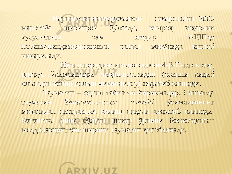  Нарингениндигидрохалкон – сахарозадан 2000 маротаба ширинроқ бўлсада, камроқ заҳарлик хусусиятига ҳам эгадир. АҚШда нарингениндигидрохалкон саноат миқёсида ишлаб чиқарилади. Неогесперединдигидрохалкон-4-β-D-глюкозид цитрус ўсимликлари чиқиндиларидан (сокини сиқиб олгандан кейин қолган чиқиндилар) ажратиб олинади. Тауматин – оқсил табиатли бирикмадир. Саноатда тауматин Thaumatococcus danielli ўсимлигининг мевасидан экстракция қилиш орқали ажратиб олинади. Бугунгача аниқ бўлган шакар ўрнини босаоладиган моддаларнинг энг ширини тауматин ҳисобланади. 