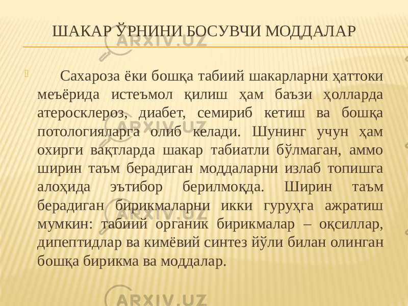 ШАКАР ЎРНИНИ БОСУВЧИ МОДДАЛАР  Сахароза ёки бошқа табиий шакарларни ҳаттоки меъёрида истеъмол қилиш ҳам баъзи ҳолларда атеросклероз, диабет, семириб кетиш ва бошқа потологияларга олиб келади. Шунинг учун ҳам охирги вақтларда шакар табиатли бўлмаган, аммо ширин таъм берадиган моддаларни излаб топишга алоҳида эътибор берилмоқда. Ширин таъм берадиган бирикмаларни икки гуруҳга ажратиш мумкин: табиий органик бирикмалар – оқсиллар, дипептидлар ва кимёвий синтез йўли билан олинган бошқа бирикма ва моддалар. 