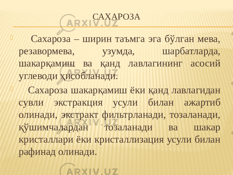 САХАРОЗА  Сахароза – ширин таъмга эга бўлган мева, резавормева, узумда, шарбатларда, шакарқамиш ва қанд лавлагининг асосий углеводи ҳисобланади.  Сахароза шакарқамиш ёки қанд лавлагидан сувли экстракция усули билан ажартиб олинади, экстракт фильтрланади, тозаланади, қўшимчалардан тозаланади ва шакар кристаллари ёки кристаллизация усули билан рафинад олинади. 