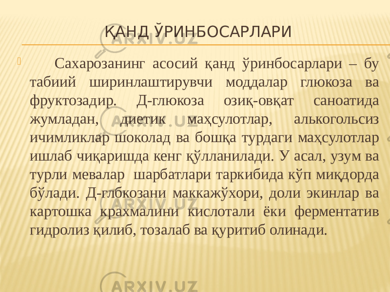 ҚАНД ЎРИНБОСАРЛАРИ  Сахарозанинг асосий қанд ўринбосарлари – бу табиий ширинлаштирувчи моддалар глюкоза ва фруктозадир. Д-глюкоза озиқ-овқат саноатида жумладан, диетик маҳсулотлар, алькогольсиз ичимликлар шоколад ва бошқа турдаги маҳсулотлар ишлаб чиқаришда кенг қўлланилади. У асал, узум ва турли мевалар шарбатлари таркибида кўп миқдорда бўлади. Д-глбкозани маккажўхори, доли экинлар ва картошка крахмалини кислотали ёки ферментатив гидролиз қилиб, тозалаб ва қуритиб олинади. 