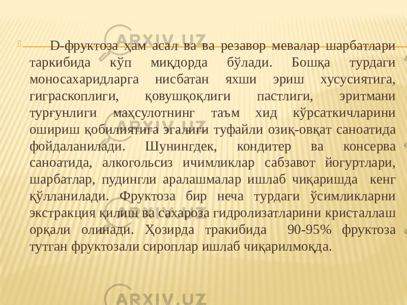  D-фруктоза ҳам асал ва ва резавор мевалар шарбатлари таркибида кўп миқдорда бўлади. Бошқа турдаги моносахаридларга нисбатан яхши эриш хусусиятига, гиграскоплиги, қовушқоқлиги пастлиги, эритмани турғунлиги маҳсулотнинг таъм хид кўрсаткичларини ошириш қобилиятига эгалиги туфайли озиқ-овқат саноатида фойдаланилади. Шунингдек, кондитер ва консерва саноатида, алкогольсиз ичимликлар сабзавот йогуртлари, шарбатлар, пудингли аралашмалар ишлаб чиқаришда кенг қўлланилади. Фруктоза бир неча турдаги ўсимликларни экстракция қилиш ва сахароза гидролизатларини кристаллаш орқали олинади. Ҳозирда тракибида 90-95% фруктоза тутган фруктозали сироплар ишлаб чиқарилмоқда. 