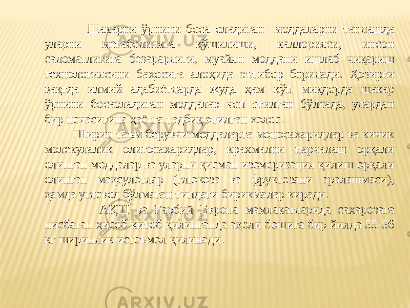  Шакарни ўрнини боса оладиган моддаларни танлашда уларни метаболизмга қўшилиши, каллорияси, инсон саломатлигига безарарлиги, муайян моддани ишлаб чиқариш технологиясини баҳосига алоҳида эътибор берилади. Ҳозирги вақтда илмий адабиётларда жуда ҳам кўп миқдорда шакар ўрнини босаоладиган моддалар чоп этилган бўлсада, улардан бир нечасигина ҳаётга тадбиқ этилган холос. Ширин таъм берувчи моддаларга моносахаридлар ва кичик молекулалик олигосахаридлар, крахмални парчалаш орқали олинган моддалар ва уларни қисман изомеризация қилиш орқали олинган маҳсулотлар (глюкоза ва фруктозани аралашмаси), ҳамда углевод бўлмаган типдаги бирикмалар киради. АҚШ ва Ғарбий Европа мамлакатларида сахарозага нисбатан ҳисоб-китоб қилинганда аҳоли бошига бир йилда 55-56 кг ширинлик истеъмол қилинади. 