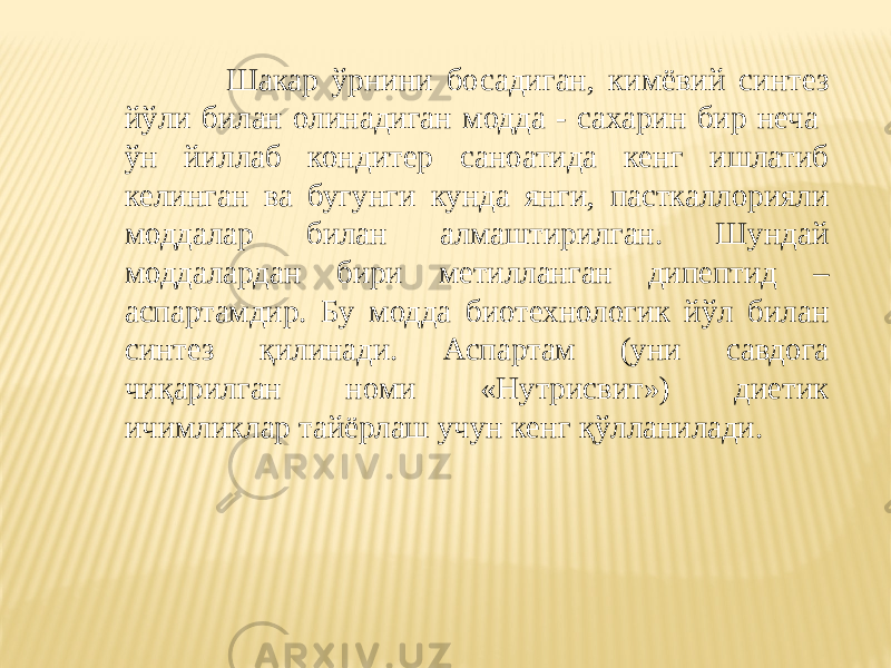  Шакар ўрнини босадиган, кимёвий синтез йўли билан олинадиган модда - сахарин бир неча ўн йиллаб кондитер саноатида кенг ишлатиб келинган ва бугунги кунда янги, пасткаллорияли моддалар билан алмаштирилган. Шундай моддалардан бири метилланган дипептид – аспартамдир. Бу модда биотехнологик йўл билан синтез қилинади. Аспартам (уни савдога чиқарилган номи «Нутрисвит») диетик ичимликлар тайёрлаш учун кенг қўлланилади. 