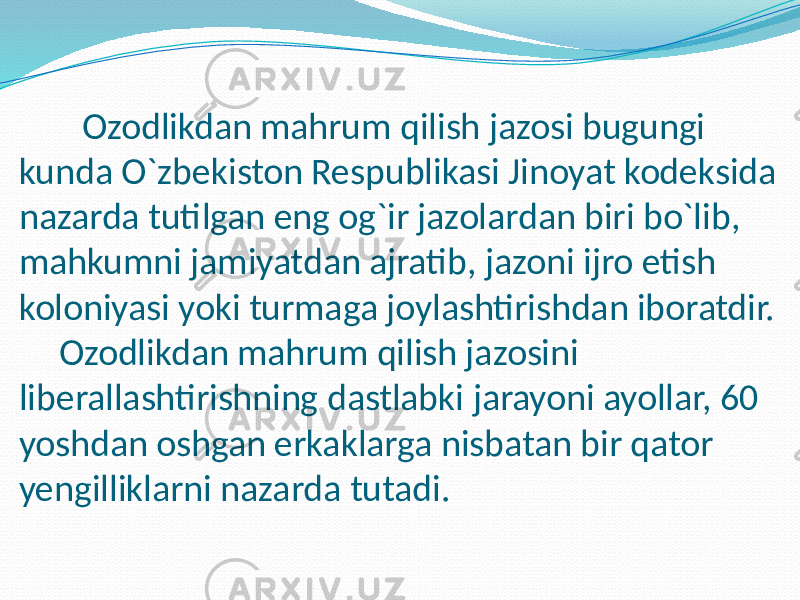 Ozodlikdan mahrum qilish jazosi bugungi kunda O`zbekiston Respublikasi Jinoyat kodeksida nazarda tutilgan eng og`ir jazolardan biri bo`lib, mahkumni jamiyatdan ajratib, jazoni ijro etish koloniyasi yoki turmaga joylashtirishdan iboratdir. Ozodlikdan mahrum qilish jazosini liberallashtirishning dastlabki jarayoni ayollar, 60 yoshdan oshgan erkaklarga nisbatan bir qator yengilliklarni nazarda tutadi. 