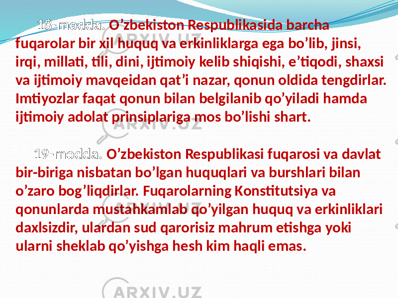 18-modda. O’zbekiston Respublikasida barcha fuqarolar bir xil huquq va erkinliklarga ega bo’lib, jinsi, irqi, millati, tili, dini, ijtimoiy kelib shiqishi, e’tiqodi, shaxsi va ijtimoiy mavqeidan qat’i nazar, qonun oldida tengdirlar. Imtiyozlar faqat qonun bilan belgilanib qo’yiladi hamda ijtimoiy adolat prinsiplariga mos bo’lishi shart. 19-modda. O’zbekiston Respublikasi fuqarosi va davlat bir-biriga nisbatan bo’lgan huquqlari va burshlari bilan o’zaro bog’liqdirlar. Fuqarolarning Konstitutsiya va qonunlarda mustahkamlab qo’yilgan huquq va erkinliklari daxlsizdir, ulardan sud qarorisiz mahrum etishga yoki ularni sheklab qo’yishga hesh kim haqli emas. 