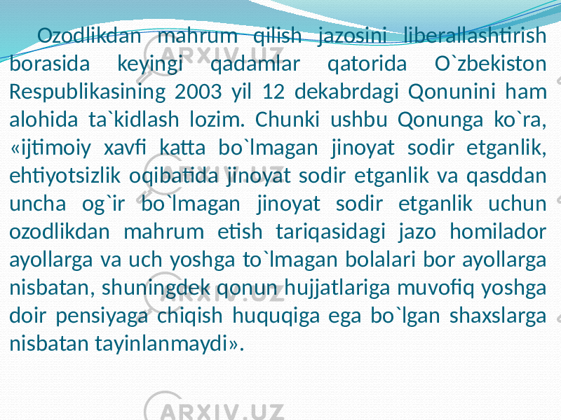 Ozodlikdan mahrum qilish jazosini liberallashtirish borasida keyingi qadamlar qatorida O`zbekiston Respublikasining 2003 yil 12 dekabrdagi Qonunini ham alohida ta`kidlash lozim. Chunki ushbu Qonunga ko`ra, «ijtimoiy xavfi katta bo`lmagan jinoyat sodir etganlik, ehtiyotsizlik oqibatida jinoyat sodir etganlik va qasddan uncha og`ir bo`lmagan jinoyat sodir etganlik uchun ozodlikdan mahrum etish tariqasidagi jazo homilador ayollarga va uch yoshga to`lmagan bolalari bor ayollarga nisbatan, shuningdek qonun hujjatlariga muvofiq yoshga doir pensiyaga chiqish huquqiga ega bo`lgan shaxslarga nisbatan tayinlanmaydi». 