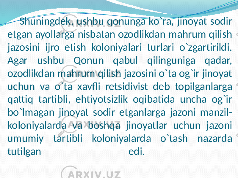 Shuningdek, ushbu qonunga ko`ra, jinoyat sodir etgan ayollarga nisbatan ozodlikdan mahrum qilish jazosini ijro etish koloniyalari turlari o`zgartirildi. Agar ushbu Qonun qabul qilinguniga qadar, ozodlikdan mahrum qilish jazosini o`ta og`ir jinoyat uchun va o`ta xavfli retsidivist deb topilganlarga qattiq tartibli, ehtiyotsizlik oqibatida uncha og`ir bo`lmagan jinoyat sodir etganlarga jazoni manzil- koloniyalarda va boshqa jinoyatlar uchun jazoni umumiy tartibli koloniyalarda o`tash nazarda tutilgan edi. 