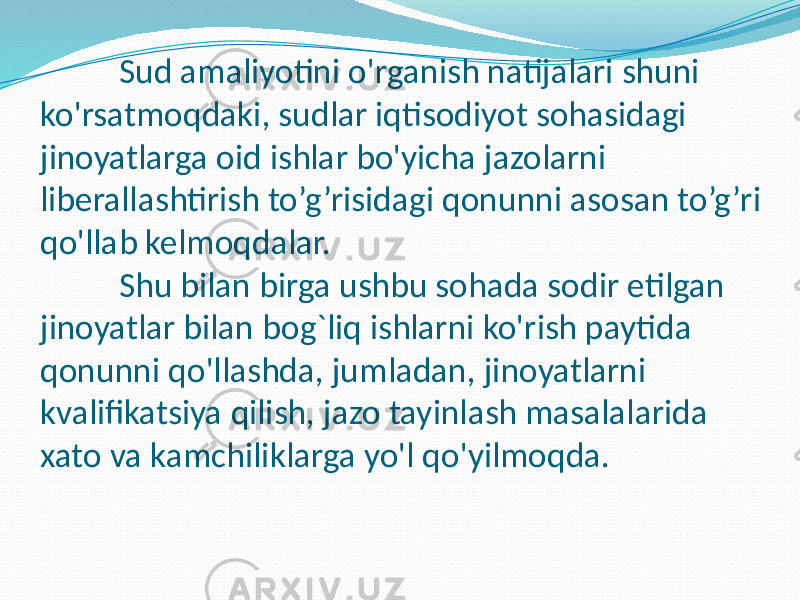 Sud amaliyotini o&#39;rganish natijalari shuni ko&#39;rsatmoqdaki, sudlar iqtisodiyot sohasidagi jinoyatlarga oid ishlar bo&#39;yicha jazolarni liberallashtirish to’g’risidagi qonunni asosan to’g’ri qo&#39;llab kelmoqdalar. Shu bilan birga ushbu sohada sodir etilgan jinoyatlar bilan bog`liq ishlarni ko&#39;rish paytida qonunni qo&#39;llashda, jumladan, jinoyatlarni kvalifikatsiya qilish, jazo tayinlash masalalarida xato va kamchiliklarga yo&#39;l qo&#39;yilmoqda. 