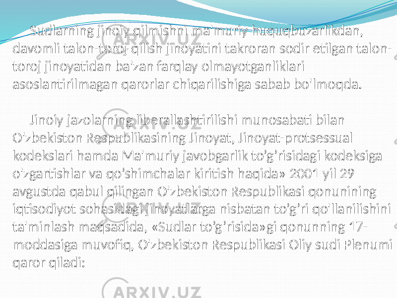 Sudlarning jinoiy qilmishni ma&#39;muriy huquqbuzarlikdan, davomli talon-toroj qilish jinoyatini takroran sodir etilgan talon- toroj jinoyatidan ba&#39;zan farqlay olmayotganliklari asoslantirilmagan qarorlar chiqarilishiga sabab bo&#39;lmoqda. Jinoiy jazolarning liberallashtirilishi munosabati bilan O&#39;zbekiston Respublikasining Jinoyat, Jinoyat-protsessual kodekslari hamda Ma&#39;muriy javobgarlik to’g’risidagi kodeksiga o&#39;zgartishlar va qo’shimchalar kiritish haqida» 2001 yil 29 avgustda qabul qilingan O&#39;zbekiston Respublikasi qonunining iqtisodiyot sohasidagi jinoyatlarga nisbatan to’g’ri qo&#39;llanilishini ta&#39;minlash maqsadida, «Sudlar to’g’risida»gi qonunning 17- moddasiga muvofiq, O&#39;zbekiston Respublikasi Oliy sudi Plenumi qaror qiladi: 
