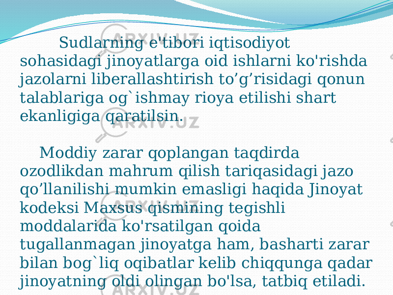 Sudlarning e&#39;tibori iqtisodiyot sohasidagi jinoyatlarga oid ishlarni ko&#39;rishda jazolarni liberallashtirish to’g’risidagi qonun talablariga og`ishmay rioya etilishi shart ekanligiga qaratilsin. Moddiy zarar qoplangan taqdirda ozodlikdan mahrum qilish tariqasidagi jazo qo’llanilishi mumkin emasligi haqida Jinoyat kodeksi Maxsus qismining tegishli moddalarida ko&#39;rsatilgan qoida tugallanmagan jinoyatga ham, basharti zarar bilan bog`liq oqibatlar kelib chiqqunga qadar jinoyatning oldi olingan bo&#39;lsa, tatbiq etiladi. 