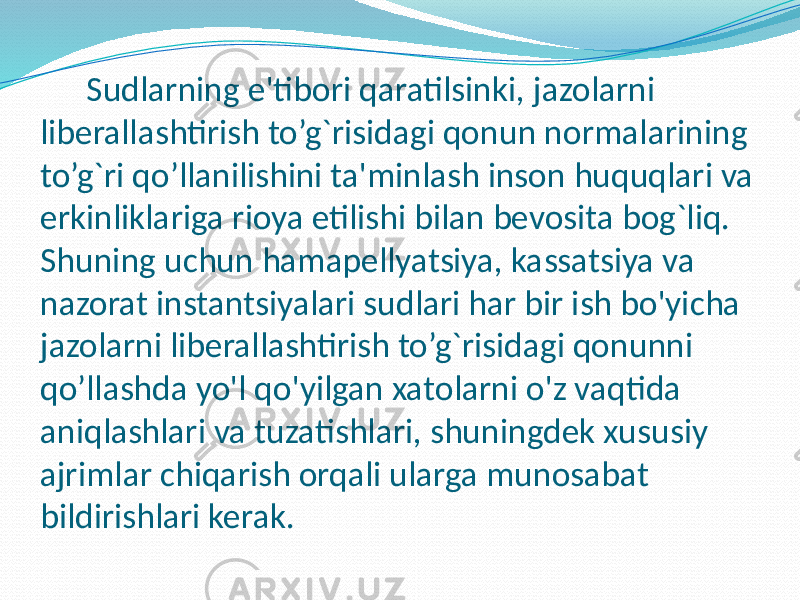 Sudlarning e&#39;tibori qaratilsinki, jazolarni liberallashtirish to’g`risidagi qonun normalarining to’g`ri qo’llanilishini ta&#39;minlash inson huquqlari va erkinliklariga rioya etilishi bilan bevosita bog`liq. Shuning uchun hamapellyatsiya, kassatsiya va nazorat instantsiyalari sudlari har bir ish bo&#39;yicha jazolarni liberallashtirish to’g`risidagi qonunni qo’llashda yo&#39;l qo&#39;yilgan xatolarni o&#39;z vaqtida aniqlashlari va tuzatishlari, shuningdek xususiy ajrimlar chiqarish orqali ularga munosabat bildirishlari kerak. 