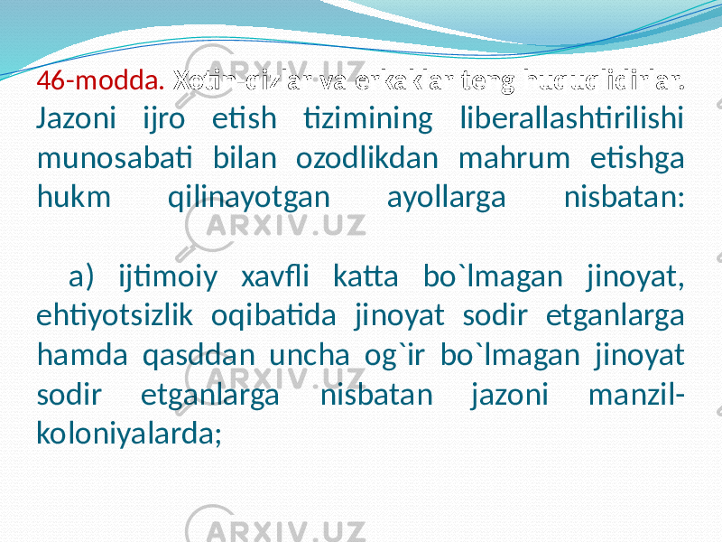 46-modda. Xotin-qizlar va erkaklar teng huquqlidirlar. Jazoni ijro etish tizimining liberallashtirilishi munosabati bilan ozodlikdan mahrum etishga hukm qilinayotgan ayollarga nisbatan: a) ijtimoiy xavfli katta bo`lmagan jinoyat, ehtiyotsizlik oqibatida jinoyat sodir etganlarga hamda qasddan uncha og`ir bo`lmagan jinoyat sodir etganlarga nisbatan jazoni manzil- koloniyalarda; 