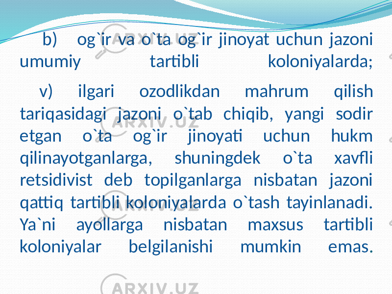 b) og`ir va o`ta og`ir jinoyat uchun jazoni umumiy tartibli koloniyalarda; v) ilgari ozodlikdan mahrum qilish tariqasidagi jazoni o`tab chiqib, yangi sodir etgan o`ta og`ir jinoyati uchun hukm qilinayotganlarga, shuningdek o`ta xavfli retsidivist deb topilganlarga nisbatan jazoni qattiq tartibli koloniyalarda o`tash tayinlanadi. Ya`ni ayollarga nisbatan maxsus tartibli koloniyalar belgilanishi mumkin emas . 