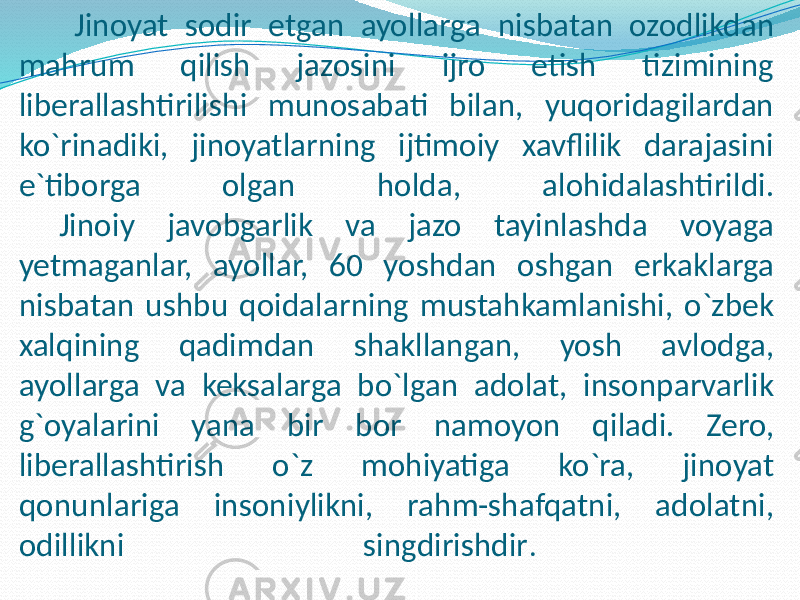 Jinoyat sodir etgan ayollarga nisbatan ozodlikdan mahrum qilish jazosini ijro etish tizimining liberallashtirilishi munosabati bilan, yuqoridagilardan ko`rinadiki, jinoyatlarning ijtimoiy xavflilik darajasini e`tiborga olgan holda, alohidalashtirildi. Jinoiy javobgarlik va jazo tayinlashda voyaga yetmaganlar, ayollar, 60 yoshdan oshgan erkaklarga nisbatan ushbu qoidalarning mustahkamlanishi, o`zbek xalqining qadimdan shakllangan, yosh avlodga, ayollarga va keksalarga bo`lgan adolat, insonparvarlik g`oyalarini yana bir bor namoyon qiladi. Zero, liberallashtirish o`z mohiyatiga ko`ra, jinoyat qonunlariga insoniylikni, rahm-shafqatni, adolatni, odillikni singdirishdir . 