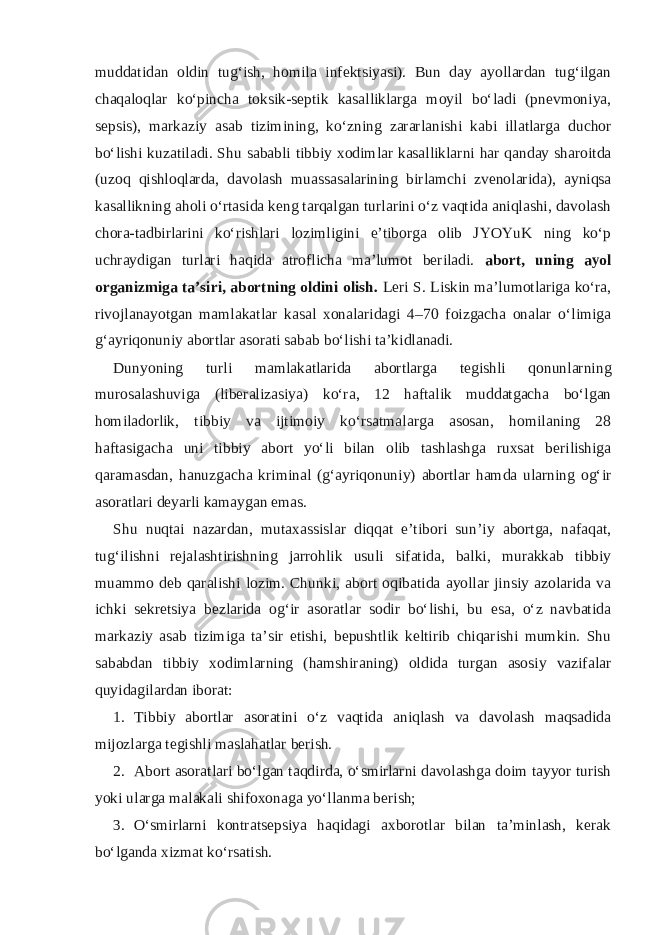 muddatidan oldin tug‘ish, homila infektsiyasi). Bun day ayollardan tug‘ilgan chaqaloqlar ko‘pincha toksik-septik kasalliklarga moyil bo‘ladi (pnevmoniya, sepsis), markaziy asab tizimining, ko‘zning zararlanishi kabi illatlarga duchor bo‘lishi kuzatiladi. Shu sababli tibbiy xodimlar kasalliklarni har qanday sharoitda (uzoq qishloqlarda, davolash muassasalarining birlamchi zvenolarida), ayniqsa kasallikning aholi o‘rtasida keng tarqalgan turlarini o‘z vaqtida aniqlashi, davolash chora-tadbirlarini ko‘rishlari lozimligini e’tiborga olib JYOYuK ning ko‘p uchraydigan turlari haqida atroflicha ma’lumot beriladi. abort, uning ayol organizmiga ta’siri, abortning oldini olish. Leri S. Liskin ma’lumotlariga ko‘ra, rivojlanayotgan mamlakatlar kasal xonalaridagi 4–70 foizgacha onalar o‘limiga g‘ayriqonuniy abortlar asorati sabab bo‘lishi ta’kidlanadi. Dunyoning turli mamlakatlarida abortlarga tegishli qonunlarning murosalashuviga (liberalizasiya) ko‘ra, 12 haftalik muddatgacha bo‘lgan homiladorlik, tibbiy va ijtimoiy ko‘rsatmalarga asosan, homilaning 28 haftasigacha uni tibbiy abort yo‘li bilan olib tashlashga ruxsat berilishiga qaramasdan, hanuzgacha kriminal (g‘ayriqonuniy) abortlar hamda ularning og‘ir asoratlari deyarli kamaygan emas. Shu nuqtai nazardan, mutaxassislar diqqat e’tibori sun’iy abortga, nafaqat, tug‘ilishni rejalashtirishning jarrohlik usuli sifatida, balki, murakkab tibbiy muammo deb qaralishi lozim. Chunki, abort oqibatida ayollar jinsiy azolarida va ichki sekretsiya bezlarida og‘ir asoratlar sodir bo‘lishi, bu esa, o‘z navbatida markaziy asab tizimiga ta’sir etishi, bepushtlik keltirib chiqarishi mumkin. Shu sababdan tibbiy xodimlarning (hamshiraning) oldida turgan asosiy vazifalar quyidagilardan iborat: 1. Tibbiy abortlar asoratini o‘z vaqtida aniqlash va davolash maqsadida mijozlarga tegishli maslahatlar berish. 2. Abort asoratlari bo‘lgan taqdirda, o‘smirlarni davolashga doim tayyor turish yoki ularga malakali shifoxonaga yo‘llanma berish; 3. O‘smirlarni kontratsepsiya haqidagi axborotlar bilan ta’minlash, kerak bo‘lganda xizmat ko‘rsatish. 