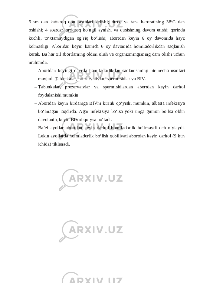 5 sm dan kattaroq qon laxtalari kelishi; titroq va tana haroratining 38ºC dan oshishi; 4 soatdan ortiqroq ko‘ngil aynishi va qusishning davom etishi; qorinda kuchli, to‘xtamaydigan og‘riq bo‘lishi; abortdan keyin 6 oy davomida hayz kelmasligi. Abortdan keyin kamida 6 oy davomida homiladorlikdan saqlanish kerak. Bu har xil abortlarning oldini olish va organizmingizning dam olishi uchun muhimdir. – Abortdan keyingi davrda homiladorlikdan saqlanishning bir necha usullari mavjud. Tabletkalar, prezervativlar, spermisidlar va BIV. – Tabletkalar, prezervaivlar va spermisidlardan abortdan keyin darhol foydalanishi mumkin. – Abortdan keyin birdaniga BIVni kiritib qo‘yishi mumkin, albatta infektsiya bo‘lmagan taqdirda. Agar infektsiya bo‘lsa yoki unga gumon bo‘lsa oldin davolanib, keyin BIVni qo‘ysa bo‘ladi. – Ba’zi ayollar abortdan keyin darhol homiladorlik bo‘lmaydi deb o‘ylaydi. Lekin ayollarda hoimladorlik bo‘lish qobiliyati abortdan keyin darhol (9 kun ichida) tiklanadi. 