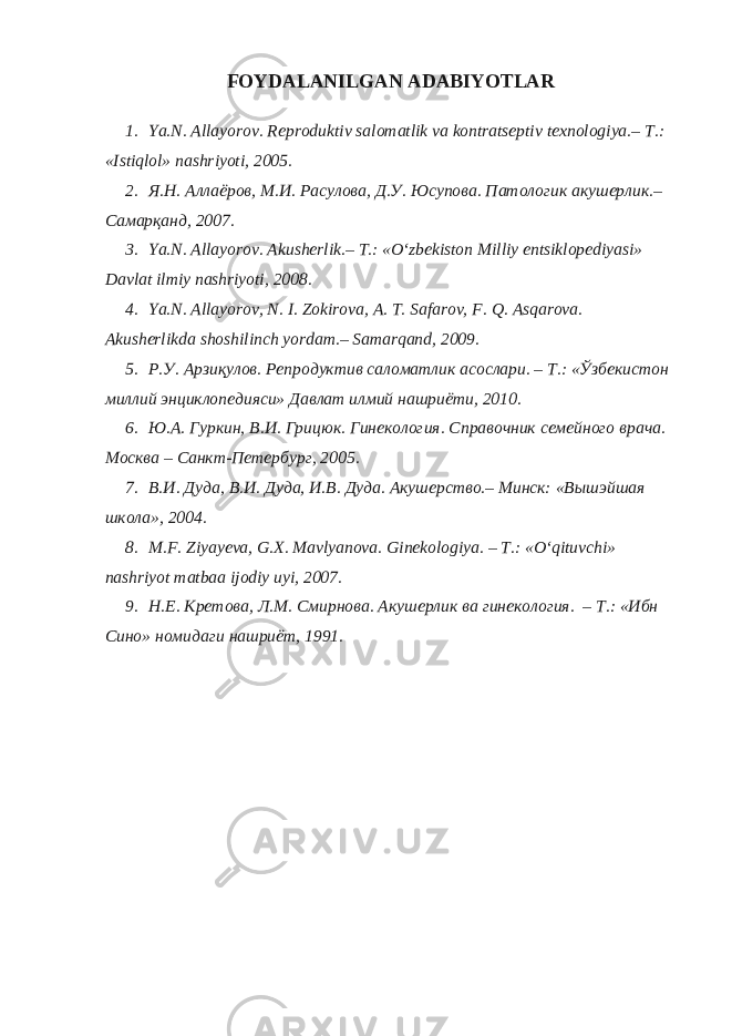 FOYDALANILGAN ADABIYOTLAR 1. Ya.N. Allayorov. Reproduktiv salomatlik va kontratseptiv texnologiya.– T.: «Istiqlol» nashriyoti, 2005. 2. Я.Н. Аллаёров, М.И. Расулова, Д.У. Юсупова. Патологик акушерлик.– Самарқанд, 2007. 3. Ya.N. Allayorov. Akusherlik.– T.: «O‘zbekiston Milliy entsiklopediyasi» Davlat ilmiy nashriyoti, 2008. 4. Ya.N. Allayorov, N. I. Zokirova, A. T. Safarov, F. Q. Asqarova. Akusherlikda shoshilinch yordam.– Samarqand, 2009. 5. Р.У. Арзиқулов. Репродуктив саломатлик асослари. – T.: «Ўзбекистон миллий энциклопедияси» Давлат илмий нашриёти, 2010. 6. Ю.А. Гуркин, В.И. Грицюк. Гинекология. Справочник семейного врача. Москва – Санкт-Петербург, 2005. 7. В.И. Дуда, В.И. Дуда, И.В. Дуда. Акушерство.– Минск: «Вышэйшая школа», 2004. 8. M.F. Ziyayeva, G.X. Mavlyanova. Ginekologiya. – T.: «O‘qituvchi» nashriyot matbaa ijodiy uyi, 2007. 9. Н.Е. Кретова, Л.М. Смирнова. Акушерлик ва гинекология. – T.: «Ибн Сино» номидаги нашриёт, 1991. 