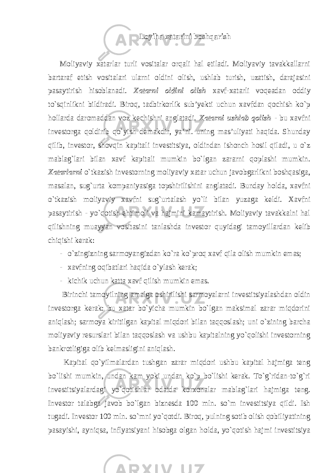 Loyiha xatarini boshqarish Moliyaviy xatarlar turli vositalar orqali hal etiladi. Moliyaviy tavakkallarni bartaraf etish vositalari ularni oldini olish, ushlab turish, uzatish, darajasini pasaytirish hisoblanadi. Xatarni oldini olish xavf-xatarli voqeadan oddiy to`sqinlikni bildiradi. Biroq, tadbirkorlik sub’yekti uchun xavfdan qochish ko`p hollarda daromaddan voz kechishni anglatadi. Xatarni ushlab qolish - bu xavfni investorga qoldirib qo`yish demakdir, ya’ni. uning mas’uliyati haqida. Shunday qilib, investor, shovqin kapitali investitsiya, oldindan ishonch hosil qiladi, u o`z mablag`lari bilan xavf kapitali mumkin bo`lgan zararni qoplashi mumkin. Xatarlarni o`tkazish investorning moliyaviy xatar uchun javobgarlikni boshqasiga, masalan, sug`urta kompaniyasiga topshirilishini anglatadi. Bunday holda, xavfni o`tkazish moliyaviy xavfni sug`urtalash yo`li bilan yuzaga keldi. Xavfni pasaytirish - yo`qotish ehtimoli va hajmini kamaytirish. Moliyaviy tavakkalni hal qilishning muayyan vositasini tanlashda investor quyidagi tamoyillardan kelib chiqishi kerak: - o`zingizning sarmoyangizdan ko`ra ko`proq xavf qila olish mumkin emas; - xavfning oqibatlari haqida o`ylash kerak; - kichik uchun katta xavf qilish mumkin emas. Birinchi tamoyilning amalga oshirilishi sarmoyalarni investitsiyalashdan oldin investorga kerak: bu xatar bo`yicha mumkin bo`lgan maksimal zarar miqdorini aniqlash; sarmoya kiritilgan kapital miqdori bilan taqqoslash; uni o`zining barcha moliyaviy resurslari bilan taqqoslash va ushbu kapitalning yo`qolishi investorning bankrotligiga olib kelmasligini aniqlash. Kapital qo`yilmalardan tushgan zarar miqdori ushbu kapital hajmiga teng bo`lishi mumkin, undan kam yoki undan ko`p bo`lishi kerak. To`g`ridan-to`g`ri investitsiyalardagi yo`qotishlar odatda korxonalar mablag`lari hajmiga teng. Investor talabga javob bo`lgan biznesda 100 mln. so`m investitsiya qildi. Ish tugadi. Investor 100 mln. so`mni yo`qotdi. Biroq, pulning sotib olish qobiliyatining pasayishi, ayniqsa, inflyatsiyani hisobga olgan holda, yo`qotish hajmi investitsiya 