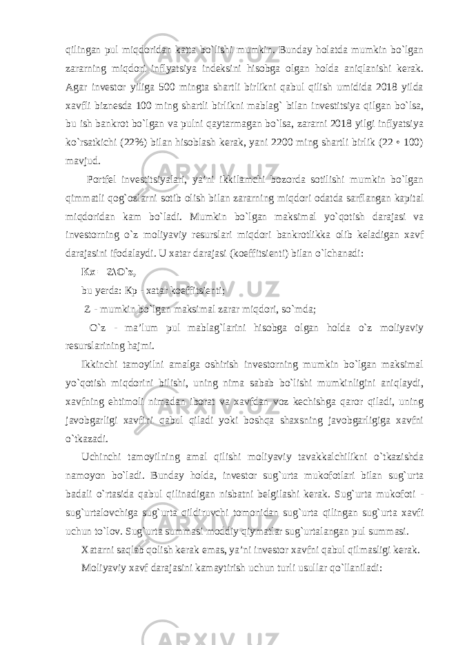 qilingan pul miqdoridan katta bo`lishi mumkin. Bunday holatda mumkin bo`lgan zararning miqdori inflyatsiya indeksini hisobga olgan holda aniqlanishi kerak. Agar investor yiliga 500 mingta shartli birlikni qabul qilish umidida 2018 yilda xavfli biznesda 100 ming shartli birlikni mablag` bilan investitsiya qilgan bo`lsa, bu ish bankrot bo`lgan va pulni qaytarmagan bo`lsa, zararni 2018 yilgi inflyatsiya ko`rsatkichi (22%) bilan hisoblash kerak, yani 2200 ming shartli birlik (22 • 100) mavjud. Portfel investitsiyalari, ya’ni ikkilamchi bozorda sotilishi mumkin bo`lgan qimmatli qog`ozlarni sotib olish bilan zararning miqdori odatda sarflangan kapital miqdoridan kam bo`ladi. Mumkin bo`lgan maksimal yo`qotish darajasi va investorning o`z moliyaviy resurslari miqdori bankrotlikka olib keladigan xavf darajasini ifodalaydi. U xatar darajasi (koeffitsienti) bilan o`lchanadi: К x = Z\O`z, bu yerda: Кр - xatar koeffitsienti; Z - mumkin bo`lgan maksimal zarar miqdori, so`mda; O`z - ma’lum pul mablag`larini hisobga olgan holda o`z moliyaviy resurslarining hajmi. Ikkinchi tamoyilni amalga oshirish investorning mumkin bo`lgan maksimal yo`qotish miqdorini bilishi, uning nima sabab bo`lishi mumkinligini aniqlaydi, xavfning ehtimoli nimadan iborat va xavfdan voz kechishga qaror qiladi, uning javobgarligi xavfini qabul qiladi yoki boshqa shaxsning javobgarligiga xavfni o`tkazadi. Uchinchi tamoyilning amal qilishi moliyaviy tavakkalchilikni o`tkazishda namoyon bo`ladi. Bunday holda, investor sug`urta mukofotlari bilan sug`urta badali o`rtasida qabul qilinadigan nisbatni belgilashi kerak. Sug`urta mukofoti - sug`urtalovchiga sug`urta qildiruvchi tomonidan sug`urta qilingan sug`urta xavfi uchun to`lov. Sug`urta summasi moddiy qiymatlar sug`urtalangan pul summasi. Xatarni saqlab qolish kerak emas, ya’ni investor xavfni qabul qilmasligi kerak. Moliyaviy xavf darajasini kamaytirish uchun turli usullar qo`llaniladi: 