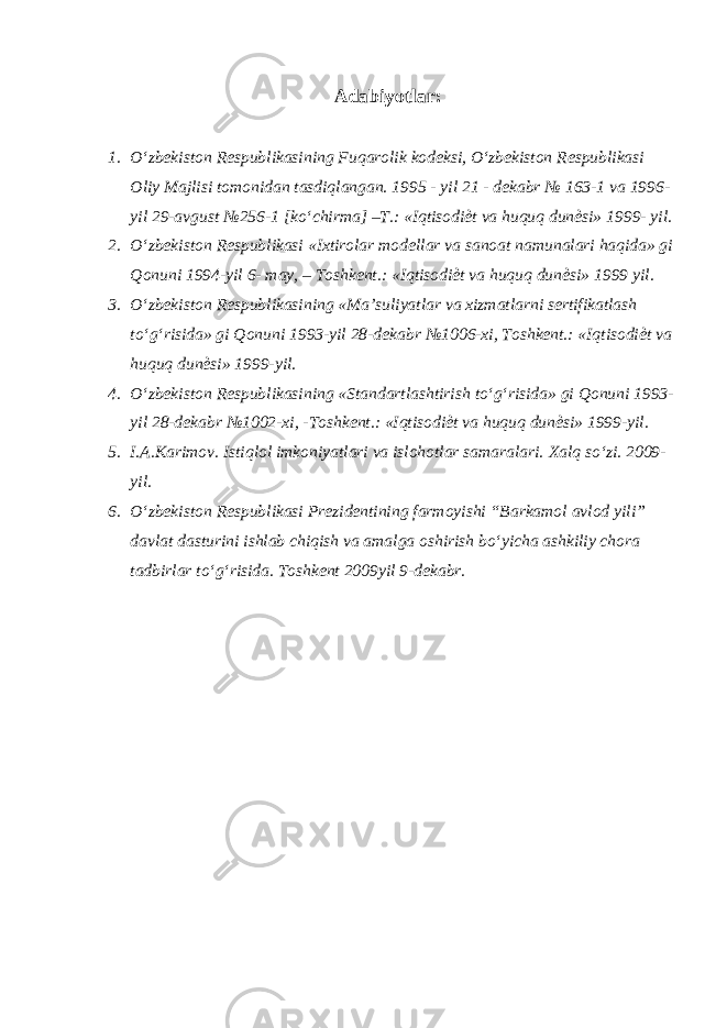 Adabiyotlar : 1. O‘zbekiston Respublikasining Fuqarolik kodeksi, O‘zbekiston Respublikasi Oliy Majlisi tomonidan tasdiqlangan. 1995 - yil 21 - dekabr № 163-1 va 1996- yil 29-avgust №256-1 [ko‘chirma] –T.: «Iqtisodi ѐ t va huquq dun ѐ si» 1999- yil. 2. O‘zbekiston Respublikasi «Ixtirolar modellar va sanoat namunalari haqida» gi Qonuni 1994-yil 6- may, – Toshkent.: «Iqtisodi ѐ t va huquq dun ѐ si» 1999 yil. 3. O‘zbekiston Respublikasining «Ma’suliyatlar va xizmatlarni sertifikatlash to‘g‘risida» gi Qonuni 1993-yil 28-dekabr №1006-xi, Toshkent.: «Iqtisodi ѐ t va huquq dun ѐ si» 1999-yil. 4. O‘zbekiston Respublikasining «Standartlashtirish to‘g‘risida» gi Qonuni 1993- yil 28-dekabr №1002-xi, -Toshkent.: «Iqtisodi ѐ t va huquq dun ѐ si» 1999-yil. 5. I.A.Karimov. Istiqlol imkoniyatlari va islohotlar samaralari. Xalq so‘zi. 2009- yil. 6. O‘zbekiston Respublikasi Prezidentining farmoyishi “Barkamol avlod yili” davlat dasturini ishlab chiqish va amalga oshirish bo‘yicha ashkiliy chora tadbirlar to‘g‘risida. Toshkent 2009yil 9-dekabr. 