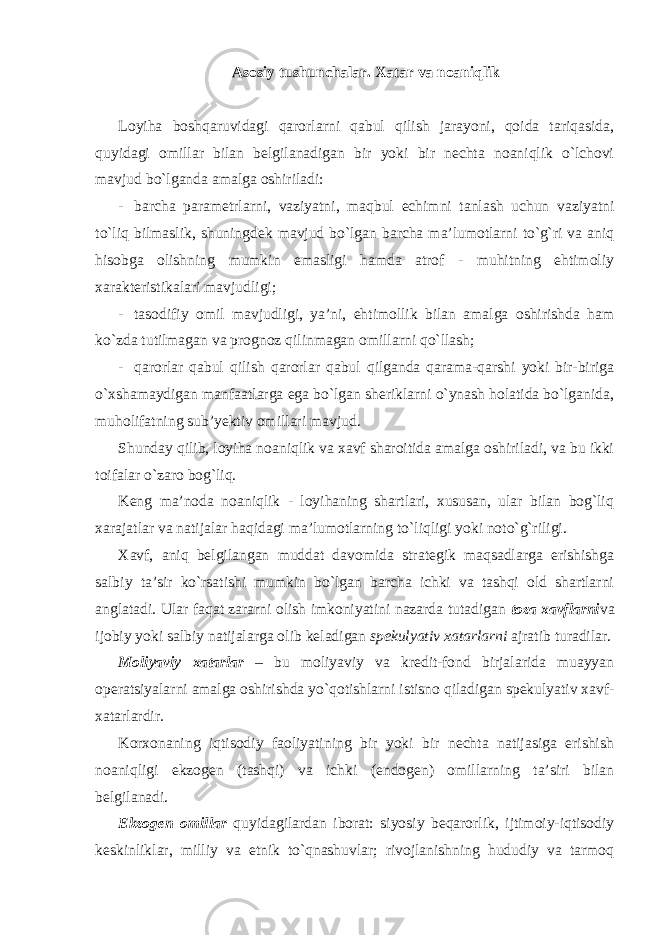 Asosiy tushunchalar. Xatar va noaniqlik Loyiha boshqaruvidagi qarorlarni qabul qilish jarayoni, qoida tariqasida, quyidagi omillar bilan belgilanadigan bir yoki bir nechta noaniqlik o`lchovi mavjud bo`lganda amalga oshiriladi: - barcha parametrlarni, vaziyatni, maqbul echimni tanlash uchun vaziyatni to`liq bilmaslik, shuningdek mavjud bo`lgan barcha ma’lumotlarni to`g`ri va aniq hisobga olishning mumkin emasligi hamda atrof - muhitning ehtimoliy xarakteristikalari mavjudligi; - tasodifiy omil mavjudligi, ya’ni, ehtimollik bilan amalga oshirishda ham ko`zda tutilmagan va prognoz qilinmagan omillarni qo`llash; - qarorlar qabul qilish qarorlar qabul qilganda qarama-qarshi yoki bir-biriga o`xshamaydigan manfaatlarga ega bo`lgan sheriklarni o`ynash holatida bo`lganida, muholifatning sub’yektiv omillari mavjud. Shunday qilib, loyiha noaniqlik va xavf sharoitida amalga oshiriladi, va bu ikki toifalar o`zaro bog`liq. Keng ma’noda noaniqlik - loyihaning shartlari, xususan, ular bilan bog`liq xarajatlar va natijalar haqidagi ma’lumotlarning to`liqligi yoki noto`g`riligi. Xavf, aniq belgilangan muddat davomida strategik maqsadlarga erishishga salbiy ta’sir ko`rsatishi mumkin bo`lgan barcha ichki va tashqi old shartlarni anglatadi. Ular faqat zararni olish imkoniyatini nazarda tutadigan toza xavflarni va ijobiy yoki salbiy natijalarga olib keladigan spekulyativ xatarlarni ajratib turadilar. Moliyaviy xatarlar – bu moliyaviy va kredit-fond birjalarida muayyan operatsiyalarni amalga oshirishda yo`qotishlarni istisno qiladigan spekulyativ xavf- xatarlardir. Korxonaning iqtisodiy faoliyatining bir yoki bir nechta natijasiga erishish noaniqligi ekzogen (tashqi) va ichki (endogen) omillarning ta’siri bilan belgilanadi. Ekzogen omillar quyidagilardan iborat: siyosiy beqarorlik, ijtimoiy-iqtisodiy keskinliklar, milliy va etnik to`qnashuvlar; rivojlanishning hududiy va tarmoq 