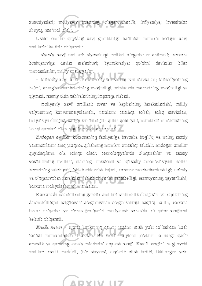 xususiyatlari; moliyaviy bozordagi o`zgaruvchanlik, inflyatsiya; investitsion ehtiyoj, iste’mol talabi. Ushbu omillar quyidagi xavf guruhlariga bo`linishi mumkin bo`lgan xavf omillarini keltirib chiqaradi: - siyosiy xavf omillari: siyosatdagi radikal o`zgarishlar ehtimoli; korxona boshqaruviga davlat aralashuvi; byurokratiya; qo`shni davlatlar bilan munosabatlar; milliy xususiyatlar. - iqtisodiy xavf omillari: iqtisodiy o`sishning real stavkalari; iqtisodiyotning hajmi, energiya manbalarining mavjudligi, mintaqada mehnatning mavjudligi va qiymati, rasmiy oltin zahiralarining importga nisbati. - moliyaviy xavf omillari: tovar va kapitalning harakatlanishi, milliy valyutaning konvertatsiyalanishi, narxlarni tartibga solish, soliq stavkalari, inflyatsiya darajasi, xorijiy kapitalni jalb qilish qobiliyati, mamlakat mintaqasining tashqi qarzlari bilan bog`liq cheklov choralari. Endogen omillar korxonaning faoliyatiga bevosita bog`liq va uning asosiy parametrlarini aniq prognoz qilishning mumkin emasligi sababli. Endogen omillar quyidagilarni o`z ichiga oladi: texnologiyalarda o`zgarishlar va asosiy vositalarning tuzilishi, ularning funksional va iqtisodiy amortizatsiyasi; sotish bozorining salohiyati, ishlab chiqarish hajmi, korxona raqobatbardoshligi; doimiy va o`zgaruvchan xarajatlar, ishlab chiqarish rentabelligi, sarmoyaning qaytarilishi; korxona moliyalashtirish manbalari. Korxonada noaniqlikning genetik omillari rentabellik darajasini va kapitalning daromadliligini belgilovchi o`zgaruvchan o`zgarishlarga bog`liq bo`lib, korxona ishlab chiqarish va biznes faoliyatini moliyalash sohasida bir qator xavflarni keltirib chiqaradi. Kredit xatari - tijorat bankining qarzni taqdim etish yoki to`lashdan bosh tortishi mumkinligidan iboratdir. Bu kredit bo`yicha foizlarni to`lashga qodir emaslik va qarzning asosiy miqdorini qoplash xavfi. Kredit xavfini belgilovchi omillar: kredit muddati, foiz stavkasi, qaytarib olish tartibi, ikkilangan yoki 