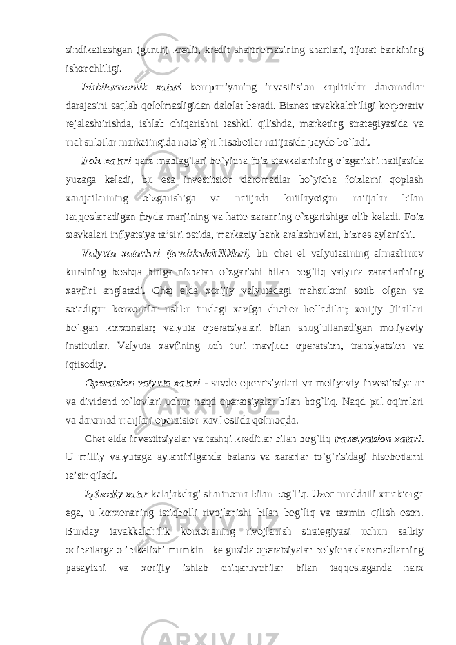 sindikatlashgan (guruh) kredit, kredit shartnomasining shartlari, tijorat bankining ishonchliligi. Ishbilarmonlik xatari kompaniyaning investitsion kapitaldan daromadlar darajasini saqlab qololmasligidan dalolat beradi. Biznes tavakkalchiligi korporativ rejalashtirishda, ishlab chiqarishni tashkil qilishda, marketing strategiyasida va mahsulotlar marketingida noto`g`ri hisobotlar natijasida paydo bo`ladi. Foiz xatari qarz mablag`lari bo`yicha foiz stavkalarining o`zgarishi natijasida yuzaga keladi, bu esa investitsion daromadlar bo`yicha foizlarni qoplash xarajatlarining o`zgarishiga va natijada kutilayotgan natijalar bilan taqqoslanadigan foyda marjining va hatto zararning o`zgarishiga olib keladi. Foiz stavkalari inflyatsiya ta’siri ostida, markaziy bank aralashuvlari, biznes aylanishi. Valyuta xatarlari (tavakkalchiliklari) bir chet el valyutasining almashinuv kursining boshqa biriga nisbatan o`zgarishi bilan bog`liq valyuta zararlarining xavfini anglatadi. Chet elda xorijiy valyutadagi mahsulotni sotib olgan va sotadigan korxonalar ushbu turdagi xavfga duchor bo`ladilar; xorijiy filiallari bo`lgan korxonalar; valyuta operatsiyalari bilan shug`ullanadigan moliyaviy institutlar. Valyuta xavfining uch turi mavjud: operatsion, translyatsion va iqtisodiy. Operatsion valyuta xatari - savdo operatsiyalari va moliyaviy investitsiyalar va dividend to`lovlari uchun naqd operatsiyalar bilan bog`liq. Naqd pul oqimlari va daromad marjlari operatsion xavf ostida qolmoqda. Chet elda investitsiyalar va tashqi kreditlar bilan bog`liq translyatsion xatari . U milliy valyutaga aylantirilganda balans va zararlar to`g`risidagi hisobotlarni ta’sir qiladi. Iqtisodiy xatar kelajakdagi shartnoma bilan bog`liq. Uzoq muddatli xarakterga ega, u korxonaning istiqbolli rivojlanishi bilan bog`liq va taxmin qilish oson. Bunday tavakkalchilik korxonaning rivojlanish strategiyasi uchun salbiy oqibatlarga olib kelishi mumkin - kelgusida operatsiyalar bo`yicha daromadlarning pasayishi va xorijiy ishlab chiqaruvchilar bilan taqqoslaganda narx 