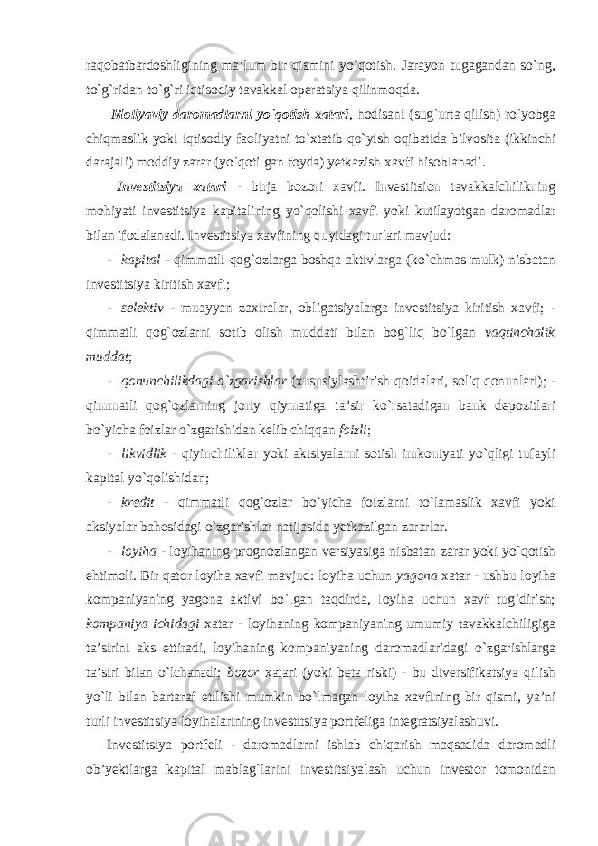 raqobatbardoshligining ma’lum bir qismini yo`qotish. Jarayon tugagandan so`ng, to`g`ridan-to`g`ri iqtisodiy tavakkal operatsiya qilinmoqda. Moliyaviy daromadlarni yo`qotish xatari , hodisani (sug`urta qilish) ro`yobga chiqmaslik yoki iqtisodiy faoliyatni to`xtatib qo`yish oqibatida bilvosita (ikkinchi darajali) moddiy zarar (yo`qotilgan foyda) yetkazish xavfi hisoblanadi. Investitsiya xatari - birja bozori xavfi. Investitsion tavakkalchilikning mohiyati investitsiya kapitalining yo`qolishi xavfi yoki kutilayotgan daromadlar bilan ifodalanadi. Investitsiya xavfining quyidagi turlari mavjud: - kapital - qimmatli qog`ozlarga boshqa aktivlarga (ko`chmas mulk) nisbatan investitsiya kiritish xavfi; - selektiv - muayyan zaxiralar, obligatsiyalarga investitsiya kiritish xavfi; - qimmatli qog`ozlarni sotib olish muddati bilan bog`liq bo`lgan vaqtinchalik muddat ; - qonunchilikdagi o`zgarishlar (xususiylashtirish qoidalari, soliq qonunlari); - qimmatli qog`ozlarning joriy qiymatiga ta’sir ko`rsatadigan bank depozitlari bo`yicha foizlar o`zgarishidan kelib chiqqan foizli ; - likvidlik - qiyinchiliklar yoki aktsiyalarni sotish imkoniyati yo`qligi tufayli kapital yo`qolishidan; - kredit - qimmatli qog`ozlar bo`yicha foizlarni to`lamaslik xavfi yoki aksiyalar bahosidagi o`zgarishlar natijasida yetkazilgan zararlar. - loyiha - loyihaning prognozlangan versiyasiga nisbatan zarar yoki yo`qotish ehtimoli. Bir qator loyiha xavfi mavjud: loyiha uchun yagona xatar - ushbu loyiha kompaniyaning yagona aktivi bo`lgan taqdirda, loyiha uchun xavf tug`dirish; kompaniya ichidagi xatar - loyihaning kompaniyaning umumiy tavakkalchiligiga ta’sirini aks ettiradi, loyihaning kompaniyaning daromadlaridagi o`zgarishlarga ta’siri bilan o`lchanadi; bozor xatari (yoki beta riski) - bu diversifikatsiya qilish yo`li bilan bartaraf etilishi mumkin bo`lmagan loyiha xavfining bir qismi, ya’ni turli investitsiya loyihalarining investitsiya portfeliga integratsiyalashuvi. Investitsiya portfeli - daromadlarni ishlab chiqarish maqsadida daromadli ob’yektlarga kapital mablag`larini investitsiyalash uchun investor tomonidan 