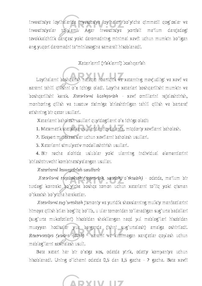 investitsiya loyihalarida investitsiya loyihalari bo`yicha qimmatli qog`ozlar va investitsiyalar to`plami. Agar investitsiya portfeli ma’lum darajadagi tavakkalchilik darajasi yoki daromadning minimal xavfi uchun mumkin bo`lgan eng yuqori daromadni ta’minlasagina samarali hisoblanadi. Xatarlarni (risklarni) boshqarish Loyihalarni boshqarish nafaqat noaniqlik va xatarning mavjudligi va xavf va zararni tahlil qilishni o`z ichiga oladi. Loyiha xatarlari boshqarilishi mumkin va boshqarilishi kerak. Xatarlarni boshqarish - xavf omillarini rejalashtirish, monitoring qilish va tuzatuv tizimiga birlashtirilgan tahlil qilish va bartaraf etishning bir qator usullari. Xatarlarni baholash usullari quyidagilarni o`z ichiga oladi: 1. Matematik statistika usullaridan foydalanib, miqdoriy xavflarni baholash. 2. Ekspert mutaxassislar uchun xavflarni baholash usullari. 3. Xatarlarni simulyativ modellashtirish usullari. 4. Bir necha alohida uslublar yoki ularning individual elementlarini birlashtiruvchi kombinatsiyalangan usullar. Xatarlarni kamaytirish usullari: Xatarlarni taqsimlash (qaytarish, uzatish, o`tkazish) - odatda, ma’lum bir turdagi kontrakt bo`yicha boshqa tomon uchun xatarlarni to`liq yoki qisman o`tkazish bo`yicha harakatlar. Xatarlarni sug`urtalash jismoniy va yuridik shaxslarning mulkiy manfaatlarini himoya qilish bilan bog`liq bo`lib, u ular tomonidan to`lanadigan sug`urta badallari (sug`urta mukofotlari) hisobidan shakllangan naqd pul mablag`lari hisobidan muayyan hodisalar yuz berganda (ishni sug`urtalash) amalga oshiriladi. Rezervatsiya (zaxira qilish) - zararni va kutilmagan xarajatlar qoplash uchun mablag`larni zaxiralash usuli. Beta xatari har bir o`ziga xos, odatda yirik, odatiy kompaniya uchun hisoblanadi. Uning o`lchami odatda 0,5 dan 1,5 gacha - 2 gacha. Beta xavfi 