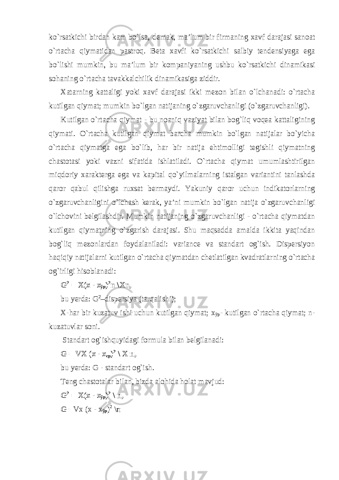 ko`rsatkichi birdan kam bo`lsa, demak, ma’lum bir firmaning xavf darajasi sanoat o`rtacha qiymatidan pastroq. Beta xavfi ko`rsatkichi salbiy tendensiyaga ega bo`lishi mumkin, bu ma’lum bir kompaniyaning ushbu ko`rsatkichi dinamikasi sohaning o`rtacha tavakkalchilik dinamikasiga ziddir. Xatarning kattaligi yoki xavf darajasi ikki mezon bilan o`lchanadi: o`rtacha kutilgan qiymat; mumkin bo`lgan natijaning o`zgaruvchanligi (o`zgaruvchanligi). Kutilgan o`rtacha qiymat - bu noaniq vaziyat bilan bog`liq voqea kattaligining qiymati. O`rtacha kutilgan qiymat barcha mumkin bo`lgan natijalar bo`yicha o`rtacha qiymatga ega bo`lib, har bir natija ehtimolligi tegishli qiymatning chastotasi yoki vazni sifatida ishlatiladi. O`rtacha qiymat umumlashtirilgan miqdoriy xarakterga ega va kapital qo`yilmalarning istalgan variantini tanlashda qaror qabul qilishga ruxsat bermaydi. Yakuniy qaror uchun indikatorlarning o`zgaruvchanligini o`lchash kerak, ya’ni mumkin bo`lgan natija o`zgaruvchanligi o`lchovini belgilashdir. Mumkin natijaning o`zgaruvchanligi - o`rtacha qiymatdan kutilgan qiymatning o`zgarish darajasi. Shu maqsadda amalda ikkita yaqindan bog`liq mezonlardan foydalaniladi: variance va standart og`ish. Dispersiyon haqiqiy natijalarni kutilgan o`rtacha qiymatdan chetlatilgan kvadratlarning o`rtacha og`irligi hisoblanadi: G 2 = X(x - х ўр ) 2 n \Xn, bu yerda: G 2 –dispersiya (tarqalishi); X-har bir kuzatuv ishi uchun kutilgan qiymat; х ўр - kutilgan o`rtacha qiymat; n- kuzatuvlar soni. Standart og`ishquyidagi formula bilan belgilanadi: G = VX ( х - х ср ) 2 \ X п , bu yerda: G - standart og`ish. Teng chastotalar bilan, bizda alohida holat mavjud: G 2 = X(x - х ўр ) 2 \ п , G = Vx ( х - х ўр ) 2 \ п 