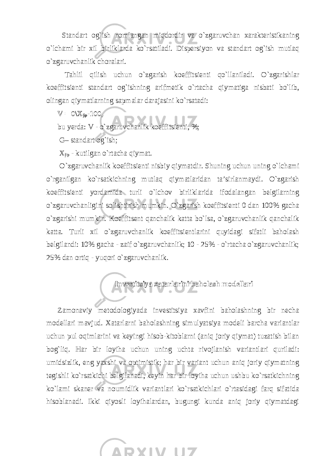  Standart og`ish nomlangan miqdordir va o`zgaruvchan xarakteristikaning o`lchami bir xil birliklarda ko`rsatiladi. Dispersiyon va standart og`ish mutlaq o`zgaruvchanlik choralari. Tahlil qilish uchun o`zgarish koeffitsienti qo`llaniladi. O`zgarishlar koeffitsienti standart og`ishning arifmetik o`rtacha qiymatiga nisbati bo`lib, olingan qiymatlarning sapmalar darajasini ko`rsatadi: V = 0\ Х ўр -100, bu yerda: V - o`zgaruvchanlik koeffitsienti, %; G– standart og`ish; Х ўр - kutilgan o`rtacha qiymat. O`zgaruvchanlik koeffitsienti nisbiy qiymatdir. Shuning uchun uning o`lchami o`rganilgan ko`rsatkichning mutlaq qiymatlaridan ta’sirlanmaydi. O`zgarish koeffitsienti yordamida turli o`lchov birliklarida ifodalangan belgilarning o`zgaruvchanligini solishtirish mumkin. O`zgarish koeffitsienti 0 dan 100% gacha o`zgarishi mumkin. Koeffitsent qanchalik katta bo`lsa, o`zgaruvchanlik qanchalik katta. Turli xil o`zgaruvchanlik koeffitsientlarini quyidagi sifatli baholash belgilandi: 10% gacha - zaif o`zgaruvchanlik; 10 - 25% - o`rtacha o`zgaruvchanlik; 25% dan ortiq - yuqori o`zgaruvchanlik. Investitsiya xatarlarini baholash modellari Zamonaviy metodologiyada investitsiya xavfini baholashning bir necha modellari mavjud. Xatarlarni baholashning simulyatsiya modeli barcha variantlar uchun pul oqimlarini va keyingi hisob-kitoblarni (aniq joriy qiymat) tuzatish bilan bog`liq. Har bir loyiha uchun uning uchta rivojlanish variantlari quriladi: umidsizlik, eng yaxshi va optimistik; har bir variant uchun aniq joriy qiymatning tegishli ko`rsatkichi belgilanadi, keyin har bir loyiha uchun ushbu ko`rsatkichning ko`lami skaner va noumidlik variantlari ko`rsatkichlari o`rtasidagi farq sifatida hisoblanadi. Ikki qiyosli loyihalardan, bugungi kunda aniq joriy qiymatdagi 