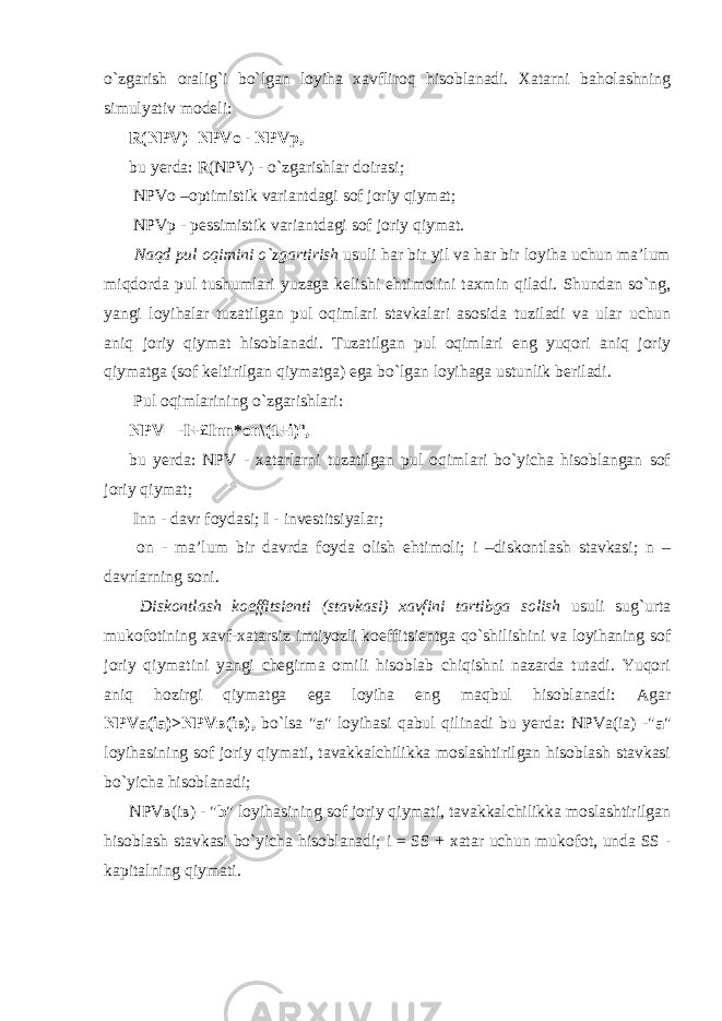 o`zgarish oralig`i bo`lgan loyiha xavfliroq hisoblanadi. Xatarni baholashning simulyativ modeli: R(NPV)=NPVo - NPVp, bu yerda: R(NPV) - o`zgarishlar doirasi; NPVo –optimistik variantdagi sof joriy qiymat; NPVp - pessimistik variantdagi sof joriy qiymat. Naqd pul oqimini o`zgartirish usuli har bir yil va har bir loyiha uchun ma’lum miqdorda pul tushumlari yuzaga kelishi ehtimolini taxmin qiladi. Shundan so`ng, yangi loyihalar tuzatilgan pul oqimlari stavkalari asosida tuziladi va ular uchun aniq joriy qiymat hisoblanadi. Tuzatilgan pul oqimlari eng yuqori aniq joriy qiymatga (sof keltirilgan qiymatga) ega bo`lgan loyihaga ustunlik beriladi. Pul oqimlarining o`zgarishlari: NPV= -I+£Inn*on\(1+i) n , bu yerda: NPV - xatarlarni tuzatilgan pul oqimlari bo`yicha hisoblangan sof joriy qiymat; Inn - davr foydasi; I - investitsiyalar; on - ma’lum bir davrda foyda olish ehtimoli; i –diskontlash stavkasi; n – davrlarning soni. Diskontlash koeffitsienti (stavkasi) xavfini tartibga solish usuli sug`urta mukofotining xavf-xatarsiz imtiyozli koeffitsientga qo`shilishini va loyihaning sof joriy qiymatini yangi chegirma omili hisoblab chiqishni nazarda tutadi. Yuqori aniq hozirgi qiymatga ega loyiha eng maqbul hisoblanadi: Agar NPVa(ia)>NPV в (i в ), bo`lsa &#34; a &#34; loyihasi qabul qilinadi bu yerda: NPVa(ia) -&#34; a &#34; loyihasining sof joriy qiymati, tavakkalchilikka moslashtirilgan hisoblash stavkasi bo`yicha hisoblanadi; NPV в (i в ) - &#34; b &#34; loyihasining sof joriy qiymati, tavakkalchilikka moslashtirilgan hisoblash stavkasi bo`yicha hisoblanadi; i = SS + xatar uchun mukofot, unda SS - kapitalning qiymati. 