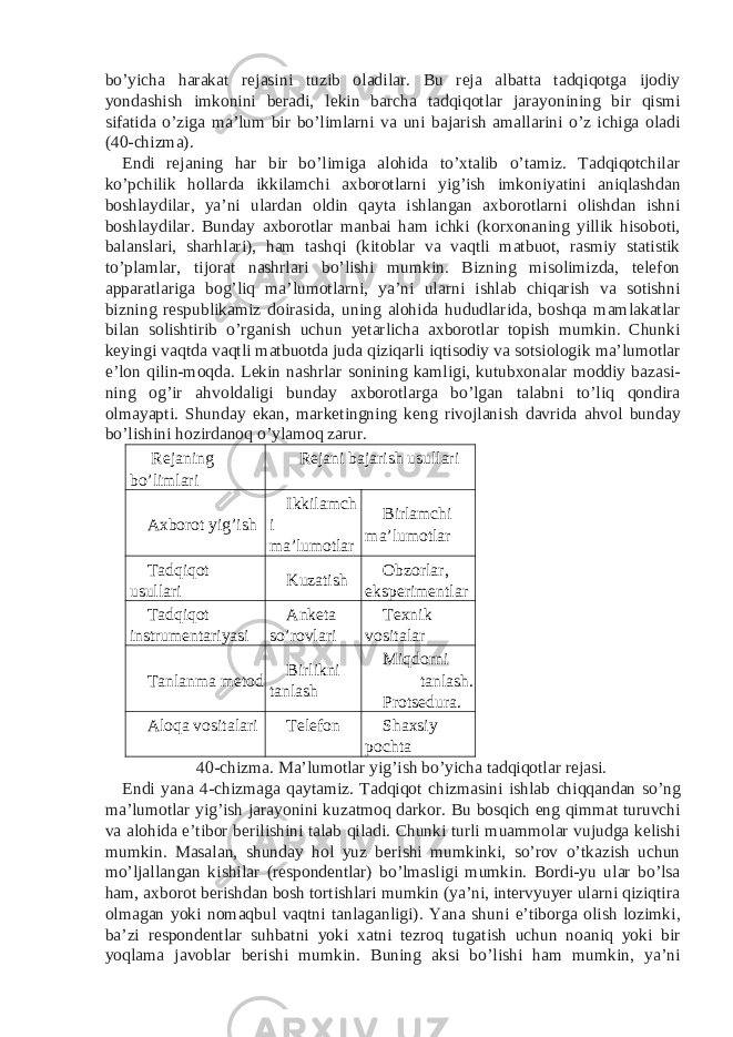 bo’yicha harakat rejasini tuzib oladilar. Bu reja albatta tadqiqotga ijodiy yondashish imkonini beradi, lekin barcha tadqiqotlar jarayonining bir qismi sifatida o’ziga ma’lum bir bo’limlarni va uni bajarish amallarini o’z ichiga oladi (40-chizma). Endi rejaning har bir bo’limiga alohida to’xtalib o’tamiz. Tadqiqotchilar ko’pchilik hollarda ikkilamchi axborotlarni yig’ish imkoniyatini aniqlashdan boshlaydilar, ya’ni ulardan oldin qayta ishlangan axborotlarni olishdan ishni boshlaydilar. Bunday axborotlar manbai ham ichki (korxonaning yillik hisoboti, balanslari, sharhlari), ham tashqi (kitoblar va vaqtli matbuot, rasmiy statistik to’plamlar, tijorat nashrlari bo’lishi mumkin. Bizning misolimizda, telefon apparatlariga bog’liq ma’lumotlarni, ya’ni ularni ishlab chiqarish va sotishni bizning respublikamiz doirasida, uning alohida hududlarida, boshqa mamlakatlar bilan solishtirib o’rganish uchun yetarlicha axborotlar topish mumkin. Chunki keyingi vaqtda vaqtli matbuotda juda qiziqarli iqtisodiy va sotsiologik ma’lumotlar e’lon qilin-moqda. Lekin nashrlar sonining kamligi, kutubxonalar moddiy bazasi- ning og’ir ahvoldaligi bunday axborotlarga bo’lgan talabni to’liq qondira olmayapti. Shunday ekan, marketingning keng rivojlanish davrida ahvol bunday bo’lishini hozirdanoq o’ylamoq zarur. Rejaning bo’limlari Rejani bajarish usullari Axborot yig’ish Ikkilamch i ma’lumotlar Birlamchi ma’lumotlar Tadqiqot usullari Kuzatish Obzorlar, eksperimentlar Tadqiqot instrumentariyasi Anketa so’rovlari Texnik vositalar Tanlanma metod Birlikni tanlash Miqdorni tanlash. Protsedura. Aloqa vositalari Telefon Shaxsiy pochta 40-chizma. Ma’lumotlar yig’ish bo’yicha tadqiqotlar rejasi. Endi yana 4-chizmaga qaytamiz. Tadqiqot chizmasini ishlab chiqqandan so’ng ma’lumotlar yig’ish jarayonini kuzatmoq darkor. Bu bosqich eng qimmat turuvchi va alohida e’tibor berilishini talab qiladi. Chunki turli muammolar vujudga kelishi mumkin. Masalan, shunday hol yuz berishi mumkinki, so’rov o’tkazish uchun mo’ljallangan kishilar (respondentlar) bo’lmasligi mumkin. Bordi-yu ular bo’lsa ham, axborot berishdan bosh tortishlari mumkin (ya’ni, intervyuyer ularni qiziqtira olmagan yoki nomaqbul vaqtni tanlaganligi). Yana shuni e’tiborga olish lozimki, ba’zi respondentlar suhbatni yoki xatni tezroq tugatish uchun noaniq yoki bir yoqlama javoblar berishi mumkin. Buning aksi bo’lishi ham mumkin, ya’ni 