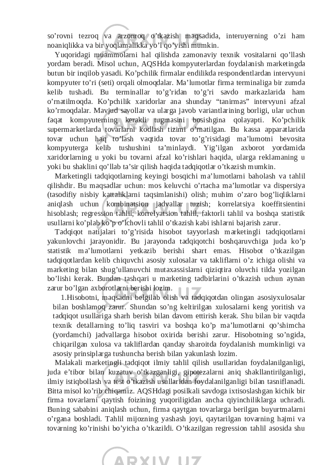 so’rovni tezroq va arzonroq o’tkazish maqsadida, interuyerning o’zi ham noaniqlikka va bir yoqlamalikka yo’l qo’yishi mumkin. Yuqoridagi muammolarni hal qilishda zamonaviy texnik vositalarni qo’llash yordam beradi. Misol uchun, AQSHda kompyuterlardan foydalanish marketingda butun bir inqilob yasadi. Ko’pchilik firmalar endilikda respondentlardan intervyuni kompyuter to’ri (seti) orqali olmoqdalar. Ma’lumotlar firma terminaliga bir zumda kelib tushadi. Bu terminallar to’g’ridan to’g’ri savdo markazlarida ham o’rnatilmoqda. Ko’pchilik xaridorlar ana shunday “tanirmas” intervyuni afzal ko’rmoqdalar. Mavjud savollar va ularga javob variantlarining borligi, ular uchun faqat kompyuterning kerakli tugmasini bosishgina qolayapti. Ko’pchilik supermarketlarda tovarlarni kodlash tizimi o’rnatilgan. Bu kassa apparatlarida tovar uchun haq to’lash vaqtida tovar to’g’risidagi ma’lumotni bevosita kompyuterga kelib tushushini ta’minlaydi. Yig’ilgan axborot yordamida xaridorlarning u yoki bu tovarni afzal ko’rishlari haqida, ularga reklamaning u yoki bu shaklini qo’llab ta’sir qilish haqida tadqiqotlar o’tkazish mumkin. Marketingli tadqiqotlarning keyingi bosqichi ma’lumotlarni baholash va tahlil qilishdir. Bu maqsadlar uchun: mos keluvchi o’rtacha ma’lumotlar va dispersiya (tasodifiy nisbiy kattaliklarni taqsimlanishi) olish; muhim o’zaro bog’liqliklarni aniqlash uchun kombinatsion jadvallar tuzish; korrelatsiya koeffitsientini hisoblash; regression tahlil; korrelyatsion tahlil, faktorli tahlil va boshqa statistik usullarni ko’plab ko’p o’lchovli tahlil o’tkazish kabi ishlarni bajarish zarur. Tadqiqot natijalari to’g’risida hisobot tayyorlash marketingli tadqiqotlarni yakunlovchi jarayonidir. Bu jarayonda tadqiqotchi boshqaruvchiga juda ko’p statistik ma’lumotlarni yetkazib berishi shart emas. Hisobot o’tkazilgan tadqiqotlardan kelib chiquvchi asosiy xulosalar va takliflarni o’z ichiga olishi va marketing bilan shug’ullanuvchi mutaxassislarni qiziqtira oluvchi tilda yozilgan bo’lishi kerak. Bundan tashqari u marketing tadbirlarini o’tkazish uchun aynan zarur bo’lgan axborotlarni berishi lozim. 1. Hisobotni, maqsadni belgilab olish va tadqiqotdan olingan asosiyxulosalar bilan boshlamoq zarur. Shundan so’ng keltirilgan xulosalarni keng yoritish va tadqiqot usullariga sharh berish bilan davom ettirish kerak. Shu bilan bir vaqtda texnik detallarning to’liq tasviri va boshqa ko’p ma’lumotlarni qo’shimcha (yordamchi) jadvallarga hisobot oxirida berishi zarur. Hisobotning so’ngida, chiqarilgan xulosa va takliflardan qanday sharoitda foydalanish mumkinligi va asosiy prinsiplarga tushuncha berish bilan yakunlash lozim. Malakali marketingli tadqiqot ilmiy tahlil qilish usullaridan foydalanilganligi, juda e’tibor bilan kuzatuv o’tkazganligi, gipotezalarni aniq shakllantirilganligi, ilmiy istiqbollash va test o’tkazish usullaridan foydalanilganligi bilan tasniflanadi. Bitta misol ko’rib chiqamiz. AQSHdagi posilkali savdoga ixtisoslashgan kichik bir firma tovarlarni qaytish foizining yuqoriligidan ancha qiyinchiliklarga uchradi. Buning sababini aniqlash uchun, firma qaytgan tovarlarga berilgan buyurtmalarni o’rgana boshladi. Tahlil mijozning yashash joyi, qaytarilgan tovarning hajmi va tovarning ko’rinishi bo’yicha o’tkazildi. O’tkazilgan regression tahlil asosida shu 