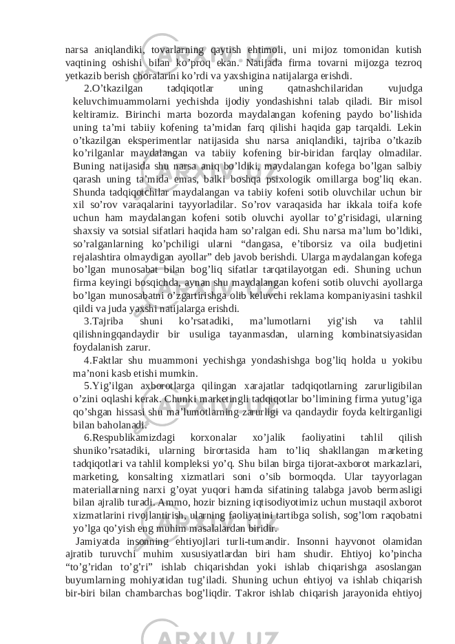 narsa aniqlandiki, tovarlarning qaytish ehtimoli, uni mijoz tomonidan kutish vaqtining oshishi bilan ko’proq ekan. Natijada firma tovarni mijozga tezroq yetkazib berish choralarini ko’rdi va yaxshigina natijalarga erishdi. 2. O’tkazilgan tadqiqotlar uning qatnashchilaridan vujudga keluvchimuammolarni yechishda ijodiy yondashishni talab qiladi. Bir misol keltiramiz. Birinchi marta bozorda maydalangan kofening paydo bo’lishida uning ta’mi tabiiy kofening ta’midan farq qilishi haqida gap tarqaldi. Lekin o’tkazilgan eksperimentlar natijasida shu narsa aniqlandiki, tajriba o’tkazib ko’rilganlar maydalangan va tabiiy kofening bir-biridan farqlay olmadilar. Buning natijasida shu narsa aniq bo’ldiki, maydalangan kofega bo’lgan salbiy qarash uning ta’mida emas, balki boshqa psixologik omillarga bog’liq ekan. Shunda tadqiqotchilar maydalangan va tabiiy kofeni sotib oluvchilar uchun bir xil so’rov varaqalarini tayyorladilar. So’rov varaqasida har ikkala toifa kofe uchun ham maydalangan kofeni sotib oluvchi ayollar to’g’risidagi, ularning shaxsiy va sotsial sifatlari haqida ham so’ralgan edi. Shu narsa ma’lum bo’ldiki, so’ralganlarning ko’pchiligi ularni “dangasa, e’tiborsiz va oila budjetini rejalashtira olmaydigan ayollar” deb javob berishdi. Ularga maydalangan kofega bo’lgan munosabat bilan bog’liq sifatlar tarqatilayotgan edi. Shuning uchun firma keyingi bosqichda, aynan shu maydalangan kofeni sotib oluvchi ayollarga bo’lgan munosabatni o’zgartirishga olib keluvchi reklama kompaniyasini tashkil qildi va juda yaxshi natijalarga erishdi. 3. Tajriba shuni ko’rsatadiki, ma’lumotlarni yig’ish va tahlil qilishningqandaydir bir usuliga tayanmasdan, ularning kombinatsiyasidan foydalanish zarur. 4. Faktlar shu muammoni yechishga yondashishga bog’liq holda u yokibu ma’noni kasb etishi mumkin. 5. Yig’ilgan axborotlarga qilingan xarajatlar tadqiqotlarning zarurligibilan o’zini oqlashi kerak. Chunki marketingli tadqiqotlar bo’limining firma yutug’iga qo’shgan hissasi shu ma’lumotlarning zarurligi va qandaydir foyda keltirganligi bilan baholanadi. 6. Respublikamizdagi korxonalar xo’jalik faoliyatini tahlil qilish shuniko’rsatadiki, ularning birortasida ham to’liq shakllangan marketing tadqiqotlari va tahlil kompleksi yo’q. Shu bilan birga tijorat-axborot markazlari, marketing, konsalting xizmatlari soni o’sib bormoqda. Ular tayyorlagan materiallarning narxi g’oyat yuqori hamda sifatining talabga javob bermasligi bilan ajralib turadi. Ammo, hozir bizning iqtisodiyotimiz uchun mustaqil axborot xizmatlarini rivojlantirish, ularning faoliyatini tartibga solish, sog’lom raqobatni yo’lga qo’yish eng muhim masalalardan biridir. Jamiyatda insonning ehtiyojlari turli-tumandir. Insonni hayvonot olamidan ajratib turuvchi muhim xususiyatlardan biri ham shudir. Ehtiyoj ko’pincha “to’g’ridan to’g’ri” ishlab chiqarishdan yoki ishlab chiqarishga asoslangan buyumlarning mohiyatidan tug’iladi. Shuning uchun ehtiyoj va ishlab chiqarish bir-biri bilan chambarchas bog’liqdir. Takror ishlab chiqarish jarayonida ehtiyoj 