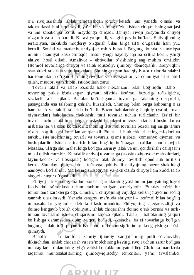 o’z rivojlanishida ishlab chiqarishdan o’zib ketadi, uni yanada o’sishi va takomillashishini taqdirlaydi, ya’ni bir vaqtning o’zida ishlab chiqarishning natijasi va uni sababchisi bo’lib maydonga chiqadi. Jamiyat rivoji jarayonida ehtiyoj o’zgarib va o’sib boradi. Bittasi yo’qoladi, yangisi paydo bo’ladi. Ehtiyojlarning ierarxiyasi, tarkibida miqdoriy o’zgarish bilan birga sifat o’zgarishi ham yuz beradi. Sotsial va madaniy ehtiyojlar oshib boradi. Bugungi kunda bu ayniqsa muhim ahamiyat kasb etmoqda. Inson yangi hayotiy tajriba orttira borib, yangi ehtiyoj hosil qiladi. Amaliyot – ehtiyojlar o’sishining eng muhim omilidir. Iste’mol tovarlariga ehtiyoj va talab iqtisodiy, ijtimoiy, demografik, tabiiy-iqlim sharoitlari ta’sirida vujudga keladi. Shuning uchun haqiqiy bozor tizimida talabni har tomonlama o’rganish, uning rivojlanish xususiyatlari va qonuniyatlarini tahlil qilish, miqdori va tarkibini istiqbollash zarur. Tovarli taklif va talab bozorda baho mexanizmi bilan bog’liqdir. Baho – tovarning pulda ifodalangan qiymati sifatida iste’mol bozoriga to’laligicha, sezilarli ta’sir qiladi. Baholar ko’tarilganda tovarlarga talabning qisqarishi, pasayganda esa talabning oshishi kuzatiladi. Shuning bilan birga bahoning o’zi ham talab va taklif ta’sirida bo’ladi. Bozor baholarining haqiqiy (ya’ni, tovar qiymatidan) baholardan chekinishi turli tovarlar uchun turlichadir. Ba’zi bir tovarlar uchun taklifni talabga moslashishi, ularni muvozanatlanishi boshqalariga nisbatan tez va oson ko’chadi. Bahoning iste’mol tovarlari bozori sig’imiga ta’siri o’zaro bog’liq omillar bilan aniqlanadi. Bular – ishlab chiqarishning miqdori va tarkibi, iste’molchining tovarli va tovarsiz qismi nisbati, xomashyo qiymati va boshqalardir. Ishlab chiqarish bilan bog’liq bo’lmagan omillar ham mavjud. Masalan, ularga shu mahsulotga bo’lgan zaruriy talab va uni qondirilishi darajasini misol qilish mumkin. Kundalik ehtiyoj tovarlariga (asosiy oziq-ovqat mahsulotlari, kiyim-kechak va boshqalar) bo’lgan talab doimiy ravishda qondirilib turilishi kerak. Shunday qilib, talab – to’lovga qobiliyatli ehtiyojning bozor shaklidagi namoyon bo’lishidir. Marketing strategiyasi va taktikasida ehtiyoj ham xuddi talab singari chuqur o’rganiladi. Ehtiyoj – insonning, ma’lum sotsial guruhlarning yoki butun jamiyatning hayot faoliyatini ta’minlash uchun muhim bo’lgan zaruriyatdir. Bunday ta’rif bir tomonlama xarakterga ega. Chunki, u ehtiyojning vujudga kelish jarayonini to’liq qamrab ola olmaydi. Yanada kengroq ma’noda ehtiyojni – iste’mol bilan bog’liq munosabatlar yig’indisi deb ta’riflash mumkin. Ehtiyojning chegarasizligi va doimo kengayib borish qobiliyati, ishlab chiqarishni doimo o’sib borishi va turli- tuman tovarlarni ishlab chiqarishni taqozo qiladi. Talab – baholarning yuqori bo’lishiga qaramasdan doim yuqori bo’ladi, aksincha, ba’zi tovarlarga bo’lgan bugungi talab to’liq qondirilsa ham, u bozor sig’imining kengayishiga ta’sir qilmaydi. Baholar – bir tarafdan zaruriy ijtimoiy xarajatlarning pulli o’lchovidir, ikkinchidan, ishlab chiqarish va iste’molchining keyingi rivoji uchun zarur bo’lgan mablag’lar to’plamining yig’uvchisidir (akkumulyatoridir). Chakana narxlarda taqsimot munosabatlarining ijtimoiy-iqtisodiy tomonlari, ya’ni avvalambor 