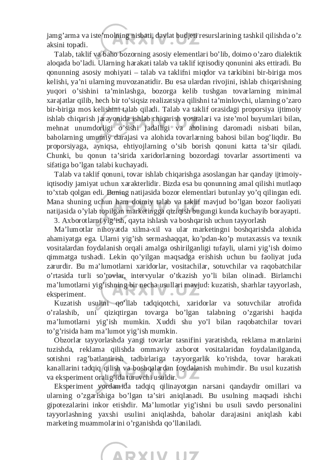 jamg’arma va iste’molning nisbati, davlat budjeti resurslarining tashkil qilishda o’z aksini topadi. Talab, taklif va baho bozorning asosiy elementlari bo’lib, doimo o’zaro dialektik aloqada bo’ladi. Ularning harakati talab va taklif iqtisodiy qonunini aks ettiradi. Bu qonunning asosiy mohiyati – talab va taklifni miqdor va tarkibini bir-biriga mos kelishi, ya’ni ularning muvozanatidir. Bu esa ulardan rivojini, ishlab chiqarishning yuqori o’sishini ta’minlashga, bozorga kelib tushgan tovarlarning minimal xarajatlar qilib, hech bir to’siqsiz realizatsiya qilishni ta’minlovchi, ularning o’zaro bir-biriga mos kelishini talab qiladi. Talab va taklif orasidagi proporsiya ijtimoiy ishlab chiqarish jarayonida ishlab chiqarish vositalari va iste’mol buyumlari bilan, mehnat unumdorligi o’sishi jadalligi va aholining daromadi nisbati bilan, baholarning umumiy darajasi va alohida tovarlarning bahosi bilan bog’liqdir. Bu proporsiyaga, ayniqsa, ehtiyojlarning o’sib borish qonuni katta ta’sir qiladi. Chunki, bu qonun ta’sirida xaridorlarning bozordagi tovarlar assortimenti va sifatiga bo’lgan talabi kuchayadi. Talab va taklif qonuni, tovar ishlab chiqarishga asoslangan har qanday ijtimoiy- iqtisodiy jamiyat uchun xarakterlidir. Bizda esa bu qonunning amal qilishi mutlaqo to’xtab qolgan edi. Buning natijasida bozor elementlari butunlay yo’q qilingan edi. Mana shuning uchun ham doimiy talab va taklif mavjud bo’lgan bozor faoliyati natijasida o’ylab topilgan marketingga qiziqish bugungi kunda kuchayib borayapti. 3. Axborotlarni yig’ish, qayta ishlash va boshqarish uchun tayyorlash Ma’lumotlar nihoyatda xilma-xil va ular marketingni boshqarishda alohida ahamiyatga ega. Ularni yig’ish sermashaqqat, ko’pdan-ko’p mutaxassis va texnik vositalardan foydalanish orqali amalga oshirilganligi tufayli, ularni yig’ish doimo qimmatga tushadi. Lekin qo’yilgan maqsadga erishish uchun bu faoliyat juda zarurdir. Bu ma’lumotlarni xaridorlar, vositachilar, sotuvchilar va raqobatchilar o’rtasida turli so’rovlar, intervyular o’tkazish yo’li bilan olinadi. Birlamchi ma’lumotlarni yig’ishning bir necha usullari mavjud: kuzatish, sharhlar tayyorlash, eksperiment. Kuzatish usulini qo’llab tadqiqotchi, xaridorlar va sotuvchilar atrofida o’ralashib, uni qiziqtirgan tovarga bo’lgan talabning o’zgarishi haqida ma’lumotlarni yig’ish mumkin. Xuddi shu yo’l bilan raqobatchilar tovari to’g’risida ham ma’lumot yig’ish mumkin. Obzorlar tayyorlashda yangi tovarlar tasnifini yaratishda, reklama matnlarini tuzishda, reklama qilishda ommaviy axborot vositalaridan foydalanilganda, sotishni rag’batlantirish tadbirlariga tayyorgarlik ko’rishda, tovar harakati kanallarini tadqiq qilish va boshqalardan foydalanish muhimdir. Bu usul kuzatish va eksperiment oralig’ida turuvchi usuldir. Eksperiment yordamida tadqiq qilinayotgan narsani qandaydir omillari va ularning o’zgarishiga bo’lgan ta’siri aniqlanadi. Bu usulning maqsadi ishchi gipotezalarini inkor etishdir. Ma’lumotlar yig’ishni bu usuli savdo personalini tayyorlashning yaxshi usulini aniqlashda, baholar darajasini aniqlash kabi marketing muammolarini o’rganishda qo’llaniladi. 