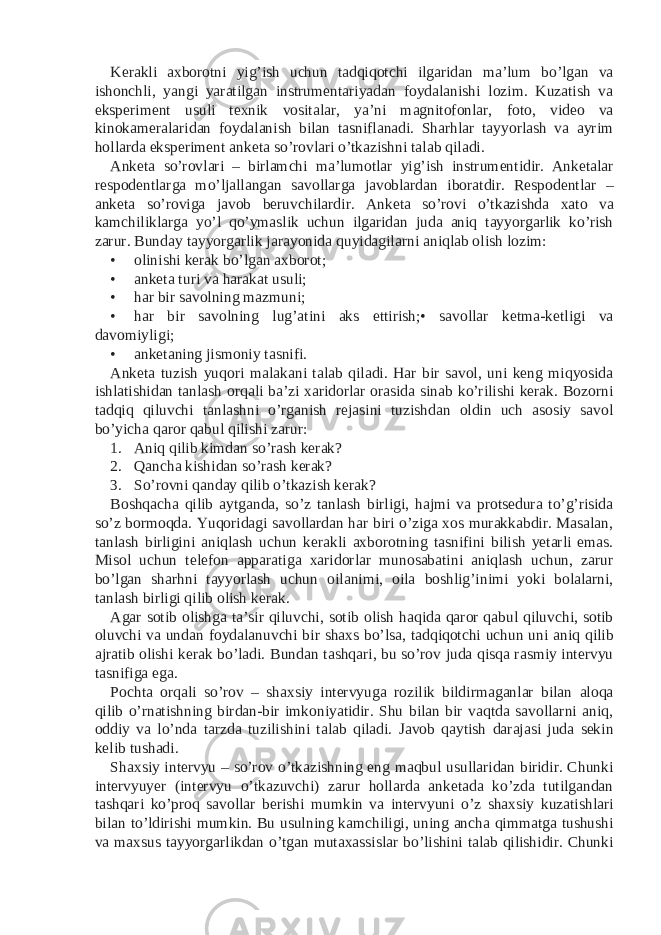 Kerakli axborotni yig’ish uchun tadqiqotchi ilgaridan ma’lum bo’lgan va ishonchli, yangi yaratilgan instrumentariyadan foydalanishi lozim. Kuzatish va eksperiment usuli texnik vositalar, ya’ni magnitofonlar, foto, video va kinokameralaridan foydalanish bilan tasniflanadi. Sharhlar tayyorlash va ayrim hollarda eksperiment anketa so’rovlari o’tkazishni talab qiladi. Anketa so’rovlari – birlamchi ma’lumotlar yig’ish instrumentidir. Anketalar respodentlarga mo’ljallangan savollarga javoblardan iboratdir. Respodentlar – anketa so’roviga javob beruvchilardir. Anketa so’rovi o’tkazishda xato va kamchiliklarga yo’l qo’ymaslik uchun ilgaridan juda aniq tayyorgarlik ko’rish zarur. Bunday tayyorgarlik jarayonida quyidagilarni aniqlab olish lozim: • olinishi kerak bo’lgan axborot; • anketa turi va harakat usuli; • har bir savolning mazmuni; • har bir savolning lug’atini aks ettirish;• savollar ketma-ketligi va davomiyligi; • anketaning jismoniy tasnifi. Anketa tuzish yuqori malakani talab qiladi. Har bir savol, uni keng miqyosida ishlatishidan tanlash orqali ba’zi xaridorlar orasida sinab ko’rilishi kerak. Bozorni tadqiq qiluvchi tanlashni o’rganish rejasini tuzishdan oldin uch asosiy savol bo’yicha qaror qabul qilishi zarur: 1. Aniq qilib kimdan so’rash kerak? 2. Qancha kishidan so’rash kerak? 3. So’rovni qanday qilib o’tkazish kerak? Boshqacha qilib aytganda, so’z tanlash birligi, hajmi va protsedura to’g’risida so’z bormoqda. Yuqoridagi savollardan har biri o’ziga xos murakkabdir. Masalan, tanlash birligini aniqlash uchun kerakli axborotning tasnifini bilish yetarli emas. Misol uchun telefon apparatiga xaridorlar munosabatini aniqlash uchun, zarur bo’lgan sharhni tayyorlash uchun oilanimi, oila boshlig’inimi yoki bolalarni, tanlash birligi qilib olish kerak. Agar sotib olishga ta’sir qiluvchi, sotib olish haqida qaror qabul qiluvchi, sotib oluvchi va undan foydalanuvchi bir shaxs bo’lsa, tadqiqotchi uchun uni aniq qilib ajratib olishi kerak bo’ladi. Bundan tashqari, bu so’rov juda qisqa rasmiy intervyu tasnifiga ega. Pochta orqali so’rov – shaxsiy intervyuga rozilik bildirmaganlar bilan aloqa qilib o’rnatishning birdan-bir imkoniyatidir. Shu bilan bir vaqtda savollarni aniq, oddiy va lo’nda tarzda tuzilishini talab qiladi. Javob qaytish darajasi juda sekin kelib tushadi. Shaxsiy intervyu – so’rov o’tkazishning eng maqbul usullaridan biridir. Chunki intervyuyer (intervyu o’tkazuvchi) zarur hollarda anketada ko’zda tutilgandan tashqari ko’proq savollar berishi mumkin va intervyuni o’z shaxsiy kuzatishlari bilan to’ldirishi mumkin. Bu usulning kamchiligi, uning ancha qimmatga tushushi va maxsus tayyorgarlikdan o’tgan mutaxassislar bo’lishini talab qilishidir. Chunki 